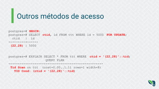 Outros métodos de acesso
postgres=# BEGIN;
postgres=# SELECT ctid, id FROM ttt WHERE id = 5000 FOR UPDATE;
ctid | id
---------+------
(22,28) | 5000
postgres=# EXPLAIN SELECT * FROM ttt WHERE ctid = '(22,28)'::tid;
QUERY PLAN
---------------------------------------------------
Tid Scan on ttt (cost=0.00..1.11 rows=1 width=8)
TID Cond: (ctid = '(22,28)'::tid)
 