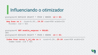 Influenciando o otimizador
postgres=# EXPLAIN SELECT * FROM t WHERE id > 42;
-----------------------------------------------------
Seq Scan on t (cost=0.00.. 19.50 rows=958 width=23)
Filter: (id > 42)
postgres=# SET enable_seqscan = FALSE;
SET
postgres=# EXPLAIN SELECT * FROM t WHERE id > 42;
----------------------------------------------------------------------
Index Scan using t_id_idx on t (cost=0.28.. 29.64 rows=958 width=23)
Index Cond: (id > 42)
 