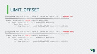 LIMIT, OFFSET
postgres=# EXPLAIN SELECT * FROM t ORDER BY texto LIMIT 10 OFFSET 10;
------------------------------------------------------------------
Limit (cost=43.63..43.66 rows=10 width=23)
-> Sort (cost=43.61..46.11 rows=1000 width=23)
Sort Key: texto
-> Seq Scan on t (cost=0.00..17.00 rows=1000 width=23)
postgres=# EXPLAIN SELECT * FROM t ORDER BY texto LIMIT 10 OFFSET 990;
------------------------------------------------------------------
Limit (cost=69.30..69.33 rows=10 width=23)
-> Sort (cost=66.83..69.33 rows=1000 width=23)
Sort Key: texto
-> Seq Scan on t (cost=0.00..17.00 rows=1000 width=23)
 