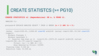 CREATE STATISTCS (>= PG10)
CREATE STATISTICS s1 (dependencies) ON a, b FROM t1;
ANALYZE t1;
postgres=# EXPLAIN ANALYZE SELECT * FROM t1 WHERE (a = 1) AND (b = 0);
-------------------------------------------------------------------------------------
Gather (cost=1000.00..11684.80 rows=98 width=8) (actual time=0.698..50.546 rows=100
loops=1)
Workers Planned: 2
Workers Launched: 2
-> Parallel Seq Scan on t1 (cost=0.00..10675.00 rows=41 width=8) (actual
time=29.592..46.179 rows=33 loops=3)
Filter: ((a = 1) AND (b = 0))
Rows Removed by Filter: 333300
Planning time: 0.160 ms
Execution time: 53.096 ms
 