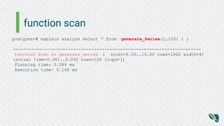 function scan
postgres=# explain analyze select * from generate_Series(1,100) i ;
------------------------------------------------------------------------
Function Scan on generate_series i (cost=0.00..10.00 rows=1000 width=4)
(actual time=0.061..0.092 rows=100 loops=1)
Planning time: 0.084 ms
Execution time: 0.166 ms
 
