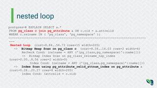 nested loop
postgres=# EXPLAIN SELECT a.*
FROM pg_class c join pg_attribute a ON c.oid = a.attrelid
WHERE c.relname IN ( 'pg_class', 'pg_namespace' );
---------------------------------------------------------------------------
---
Nested Loop (cost=8.84..54.73 rows=15 width=205)
-> Bitmap Heap Scan on pg_class c (cost=8.56..14.03 rows=2 width=4)
Recheck Cond: (relname = ANY ('{pg_class,pg_namespace}'::name[]))
-> Bitmap Index Scan on pg_class_relname_nsp_index
(cost=0.00..8.56 rows=2 width=0)
Index Cond: (relname = ANY ('{pg_class,pg_namespace}'::name[]))
-> Index Scan using pg_attribute_relid_attnum_index on pg_attribute a
(cost=0.28..20.27 rows=8 width=205)
Index Cond: (attrelid = c.oid)
 