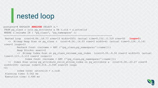 nested loop
postgres=# EXPLAIN ANALYZE SELECT a.*
FROM pg_class c join pg_attribute a ON c.oid = a.attrelid
WHERE c.relname IN ( 'pg_class', 'pg_namespace' );
---------------------------------------------------------------------------
Nested Loop (cost=8.84..54.73 rows=15 width=205) (actual time=0.152..0.318 rows=50 loops=1)
-> Bitmap Heap Scan on pg_class c (cost=8.56..14.03 rows=2 width=4) (actual time=0.126..0.141
rows=2 loops=1)
Recheck Cond: (relname = ANY ('{pg_class,pg_namespace}'::name[]))
Heap Blocks: exact=2
-> Bitmap Index Scan on pg_class_relname_nsp_index (cost=0.00..8.56 rows=2 width=0) (actual
time=0.113..0.113 rows=2 loops=1)
Index Cond: (relname = ANY ('{pg_class,pg_namespace}'::name[]))
-> Index Scan using pg_attribute_relid_attnum_index on pg_attribute a (cost=0.28..20.27 rows=8
width=205) (actual time=0.014..0.049 rows=25 loops
=2)
Index Cond: (attrelid = c.oid)
Planning time: 0.562 ms
Execution time: 0.486 ms
 