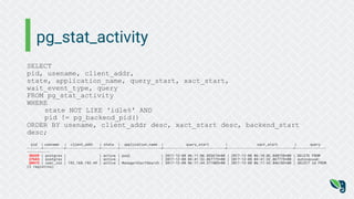 pg_stat_activity
SELECT
pid, usename, client_addr,
state, application_name, query_start, xact_start,
wait_event_type, query
FROM pg_stat_activity
WHERE
state NOT LIKE 'idle%' AND
pid != pg_backend_pid()
ORDER BY usename, client_addr desc, xact_start desc, backend_start
desc;
pid | usename | client_addr | state | application_name | query_start | xact_start | query
-------+----------+----------------+--------+--------------------+------------------------------+--------------------------------+---------------
-----------
30339 | postgres | | active | psql | 2017-12-08 06:11:06.853674+00 | 2017-12-08 06:10:02.040758+00 | DELETE FROM
27643 | postgres | | active | | 2017-12-08 04:41:32.867775+00 | 2017-12-08 04:41:32.867775+00 | autovacuum:
28473 | user_zzz | 192.168.193.49 | active | ManagerAlertSearch | 2017-12-08 06:11:44.371805+00 | 2017-12-08 06:11:43.846183+00 | SELECT id FROM
(3 registros)
 