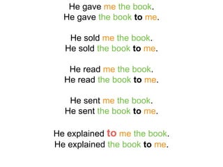 He gave me the book.
He gave the book to me.
He sold me the book.
He sold the book to me.
He read me the book.
He read the book to me.
He sent me the book.
He sent the book to me.
He explained to me the book.
He explained the book to me.
 