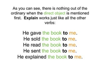 As you can see, there is nothing out of the
ordinary when the direct object is mentioned
first. Explain works just like all the other
verbs:
He gave the book to me.
He sold the book to me.
He read the book to me.
He sent the book to me.
He explained the book to me.
 