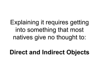 Explaining it requires getting
into something that most
natives give no thought to:
Direct and Indirect Objects
 