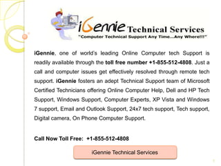 iGennie, one of world’s leading Online Computer tech Support is
readily available through the toll free number +1-855-512-4808. Just a
call and computer issues get effectively resolved through remote tech
support. iGennie fosters an adept Technical Support team of Microsoft
Certified Technicians offering Online Computer Help, Dell and HP Tech
Support, Windows Support, Computer Experts, XP Vista and Windows
7 support, Email and Outlook Support, 24x7 tech support, Tech support,
Digital camera, On Phone Computer Support.


Call Now Toll Free: +1-855-512-4808

                      iGennie Technical Services
                                                                         1
 