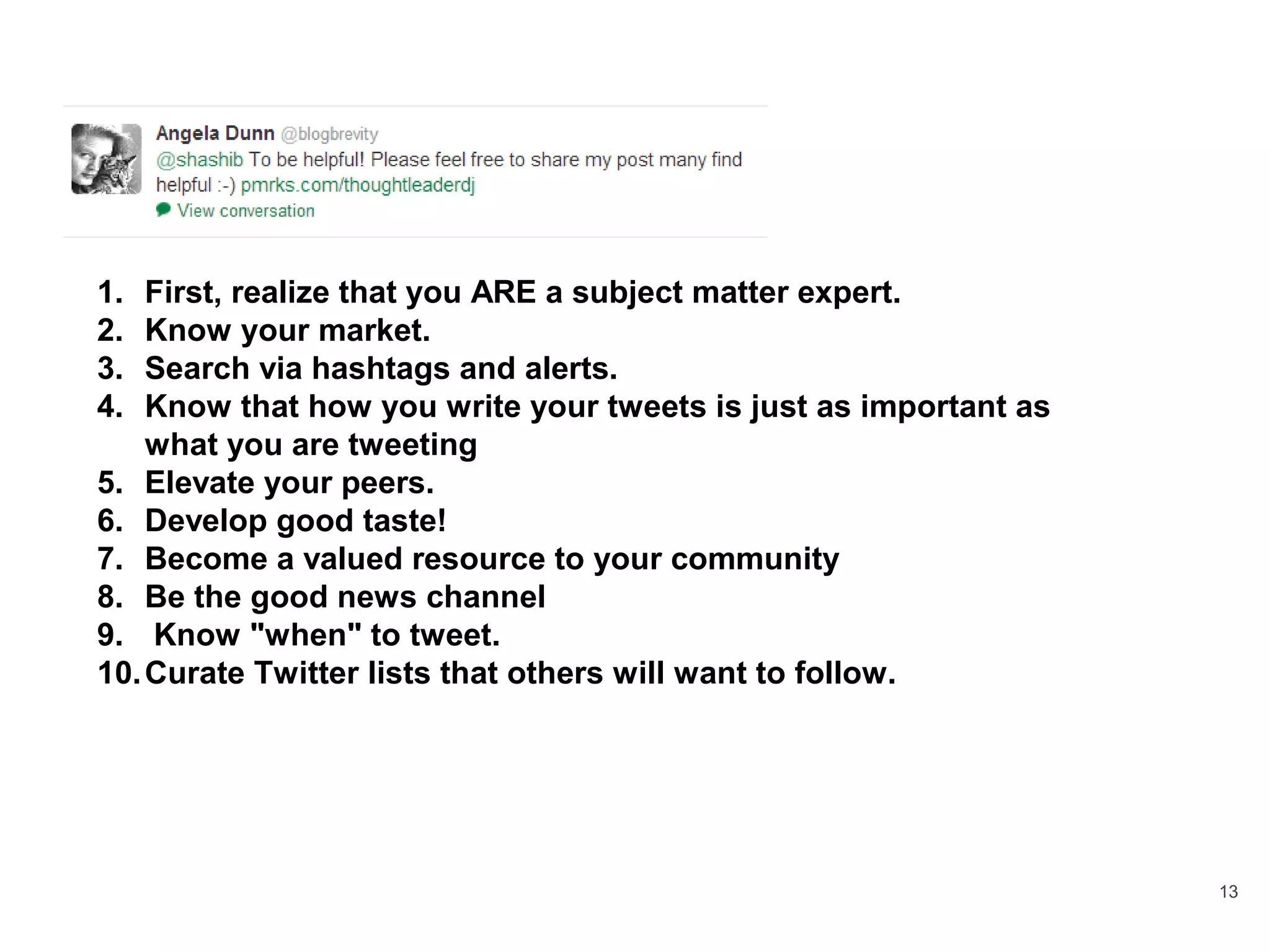 13
1. First, realize that you ARE a subject matter expert.
2. Know your market.
3. Search via hashtags and alerts.
4. Know that how you write your tweets is just as important as
what you are tweeting
5. Elevate your peers.
6. Develop good taste!
7. Become a valued resource to your community
8. Be the good news channel
9. Know "when" to tweet.
10.Curate Twitter lists that others will want to follow.