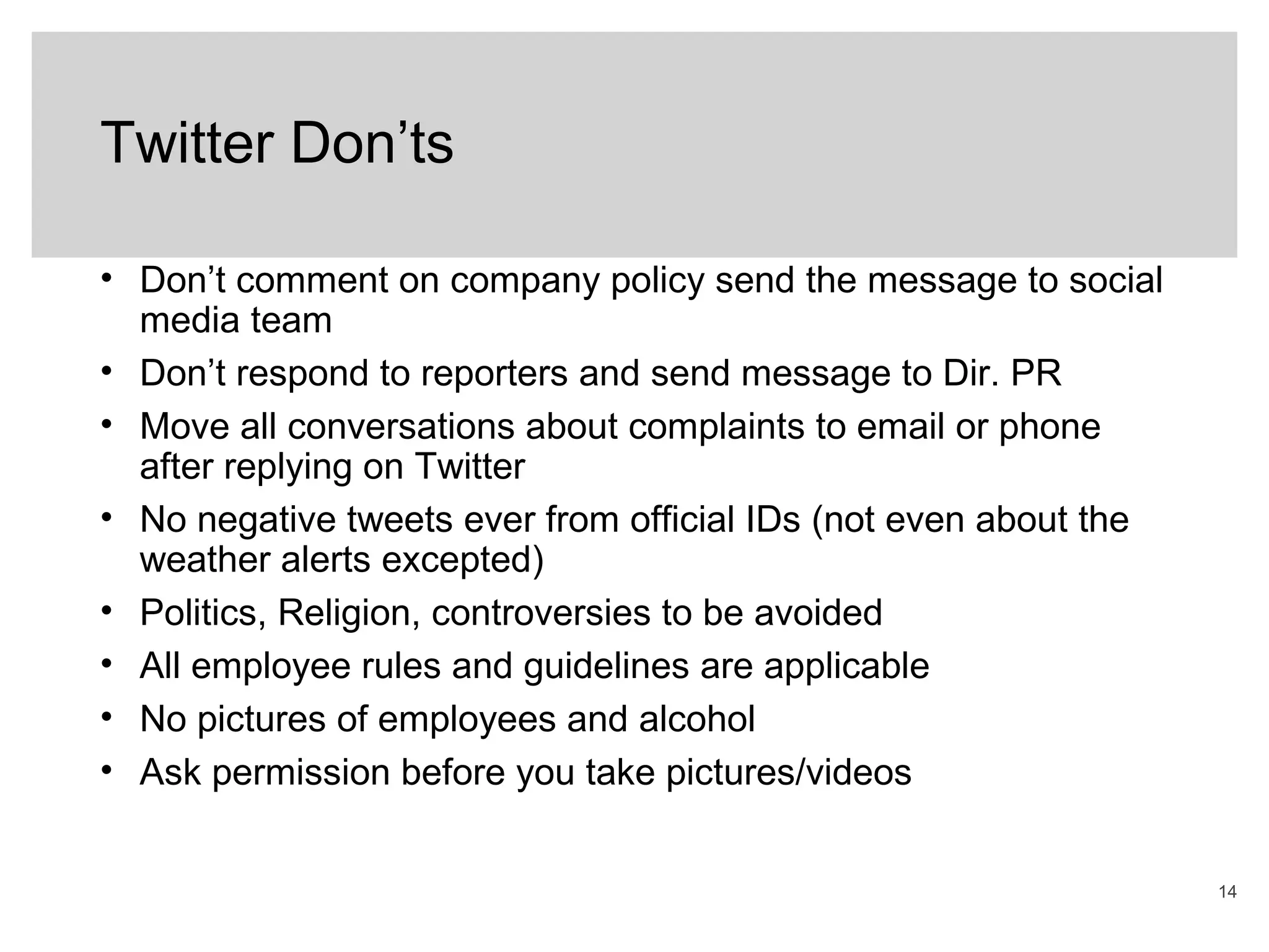 14
Twitter Don’ts
• Don’t comment on company policy send the message to social
media team
• Don’t respond to reporters and send message to Dir. PR
• Move all conversations about complaints to email or phone
after replying on Twitter
• No negative tweets ever from official IDs (not even about the
weather alerts excepted)
• Politics, Religion, controversies to be avoided
• All employee rules and guidelines are applicable
• No pictures of employees and alcohol
• Ask permission before you take pictures/videos