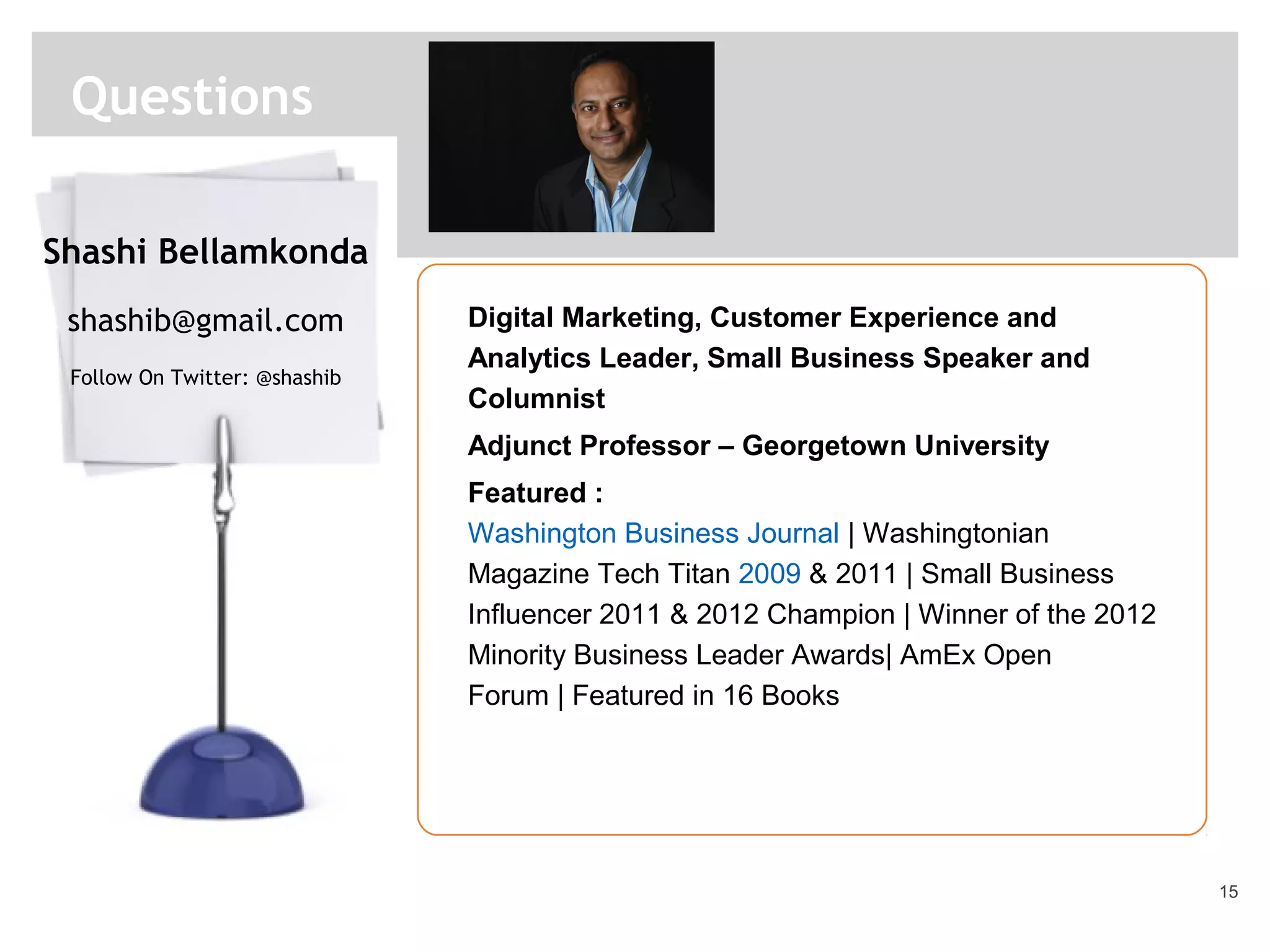 15
Questions
Digital Marketing, Customer Experience and
Analytics Leader, Small Business Speaker and
Columnist
Adjunct Professor – Georgetown University
Featured :
Washington Business Journal | Washingtonian
Magazine Tech Titan 2009 & 2011 | Small Business
Influencer 2011 & 2012 Champion | Winner of the 2012
Minority Business Leader Awards| AmEx Open
Forum | Featured in 16 Books
Shashi Bellamkonda
shashib@gmail.com
Follow On Twitter: @shashib