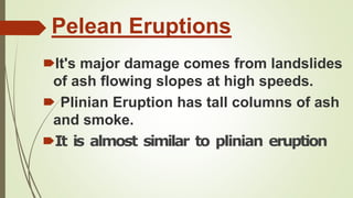 Pelean Eruptions
🠶It's major damage comes from landslides
of ash flowing slopes at high speeds.
🠶 Plinian Eruption has tall columns of ash
and smoke.
🠶It is almost similar to plinian eruption
 