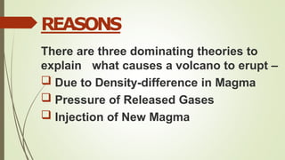 REASONS
There are three dominating theories to
explain what causes a volcano to erupt –
 Due to Density-difference in Magma
 Pressure of Released Gases
 Injection of New Magma
 