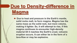 Due to Density-difference in
Magma
🠶 Due to heat and pressure in the Earth's mantle,
solid rocks melt, to form magma. Magma has the
same mass as the solid rock, but more volume,
making it lighter. So, it will attempt to rise, if this
magma continues to encounter high-density
material till it reaches the Earth's crust, volcanic
eruption occurs. It can either be in the form of a
lava-flow or may be explosive.
 
