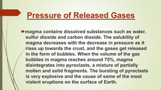 Pressure of Released Gases
🠶magma contains dissolved substances such as water,
sulfur dioxide and carbon dioxide. The solubility of
magma decreases with the decrease in pressure as it
rises up towards the crust, and the gases get released
in the form of bubbles. When the volume of the gas
bubbles in magma reaches around 75%, magma
disintegrates into pyroclasts, a mixture of partially
molten and solid fragments. The bursting of pyroclasts
is very explosive and the cause of some of the most
violent eruptions on the surface of Earth.
 