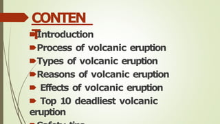 CONTEN
T
🠶Introduction
🠶Process of volcanic eruption
🠶Types of volcanic eruption
🠶Reasons of volcanic eruption
🠶 Effects of volcanic eruption
🠶 Top 10 deadliest volcanic
eruption
 