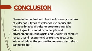 CONCLUSION
We need to understand about volcanoes, structure
of volcanoes, types of volcanoes to reduce the
negative impact of volcano eruptions and take
advantage of its benefits on people and
environment.Vulcanologists and Geologists conduct
research and recommend preventive measures.
We must follow the preventive measures to reduce
danger to life.
 