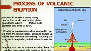 Volcano is mostly a curve along
destructive and constructive plate
boundaries where Plates push
together and drag a path.
 Cracks or weaknesses allow magnetic rise
up from the lowest crust , pressure builds up
which then releases something , causing the
magma to explode ,called volcanic eruption
.
 Magma reaches to surface is called lava. This
molten lava eventually cools to form new
PROCESS OF VOLCANIC
ERUPTION
 