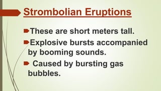 Strombolian Eruptions
🠶These are short meters tall.
🠶Explosive bursts accompanied
by booming sounds.
🠶 Caused by bursting gas
bubbles.
 