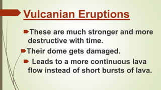 Vulcanian Eruptions
🠶These are much stronger and more
destructive with time.
🠶Their dome gets damaged.
🠶 Leads to a more continuous lava
flow instead of short bursts of lava.
 