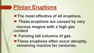 Plinian Eruptions
🠶The most effective of all eruptions
🠶 These eruptions are caused by very
viscous magma with a high gas
content
🠶 Forming tall columns of gas.
🠶These eruptions often occur abruptly,
remaining inactive for centuries.
 