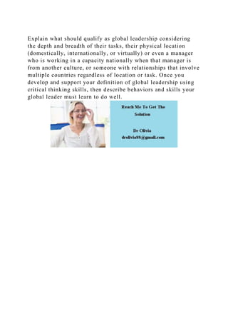 Explain what should qualify as global leadership considering
the depth and breadth of their tasks, their physical location
(domestically, internationally, or virtually) or even a manager
who is working in a capacity nationally when that manager is
from another culture, or someone with relationships that involve
multiple countries regardless of location or task. Once you
develop and support your definition of global leadership using
critical thinking skills, then describe behaviors and skills your
global leader must learn to do well.
 