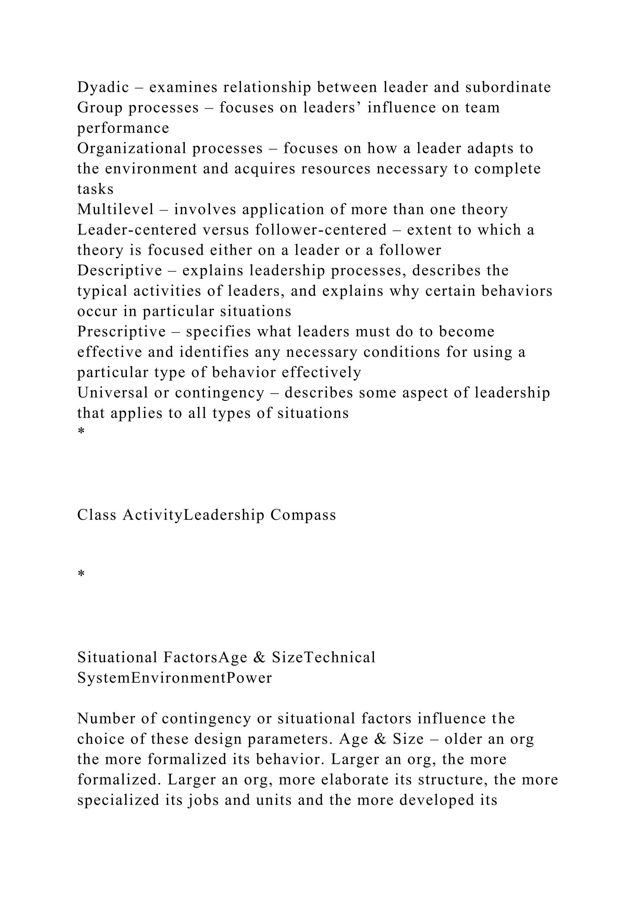 Dyadic – examines relationship between leader and subordinate
Group processes – focuses on leaders’ influence on team
performance
Organizational processes – focuses on how a leader adapts to
the environment and acquires resources necessary to complete
tasks
Multilevel – involves application of more than one theory
Leader-centered versus follower-centered – extent to which a
theory is focused either on a leader or a follower
Descriptive – explains leadership processes, describes the
typical activities of leaders, and explains why certain behaviors
occur in particular situations
Prescriptive – specifies what leaders must do to become
effective and identifies any necessary conditions for using a
particular type of behavior effectively
Universal or contingency – describes some aspect of leadership
that applies to all types of situations
*
Class ActivityLeadership Compass
*
Situational FactorsAge & SizeTechnical
SystemEnvironmentPower
Number of contingency or situational factors influence the
choice of these design parameters. Age & Size – older an org
the more formalized its behavior. Larger an org, the more
formalized. Larger an org, more elaborate its structure, the more
specialized its jobs and units and the more developed its
 