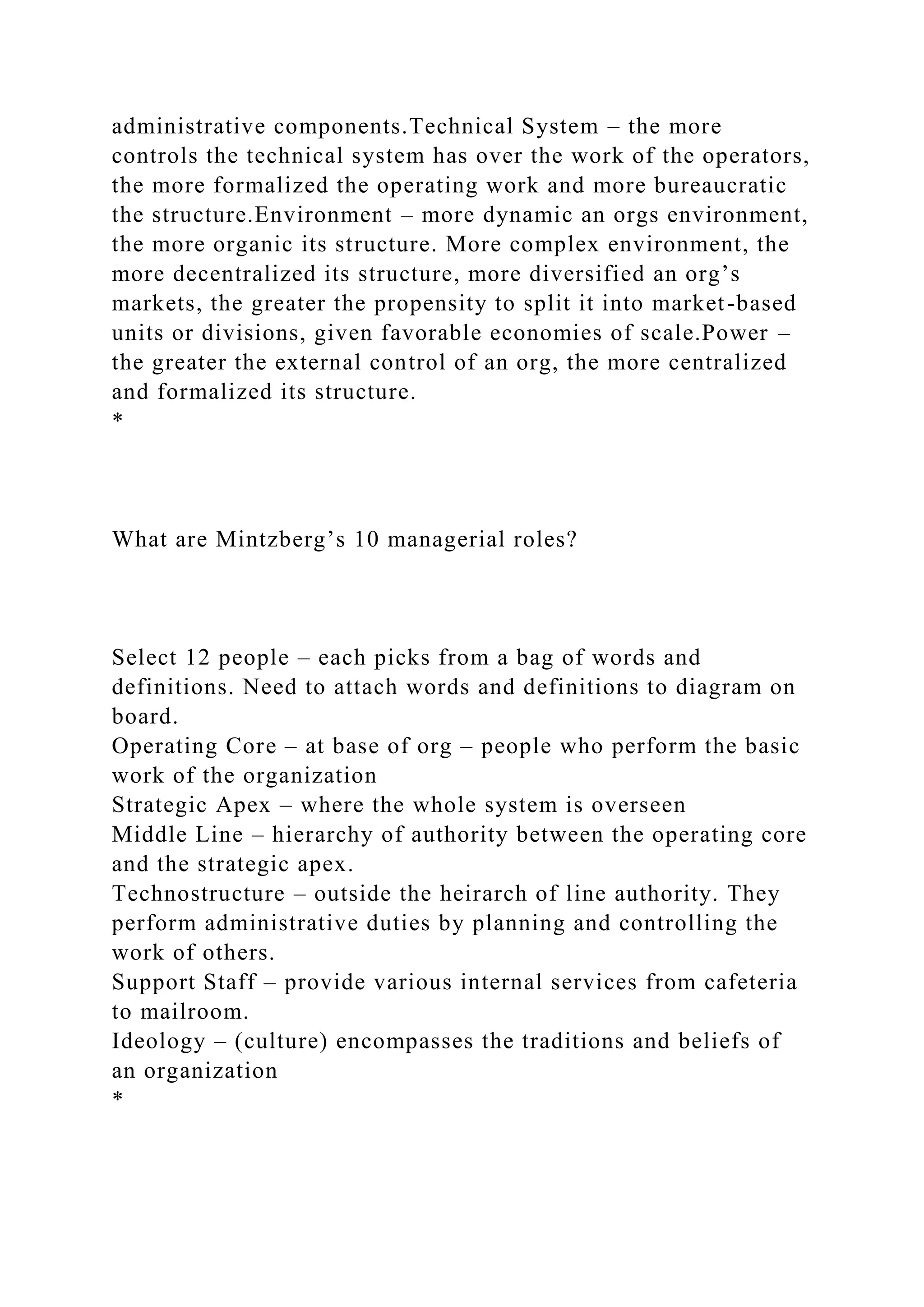 administrative components.Technical System – the more
controls the technical system has over the work of the operators,
the more formalized the operating work and more bureaucratic
the structure.Environment – more dynamic an orgs environment,
the more organic its structure. More complex environment, the
more decentralized its structure, more diversified an org’s
markets, the greater the propensity to split it into market-based
units or divisions, given favorable economies of scale.Power –
the greater the external control of an org, the more centralized
and formalized its structure.
*
What are Mintzberg’s 10 managerial roles?
Select 12 people – each picks from a bag of words and
definitions. Need to attach words and definitions to diagram on
board.
Operating Core – at base of org – people who perform the basic
work of the organization
Strategic Apex – where the whole system is overseen
Middle Line – hierarchy of authority between the operating core
and the strategic apex.
Technostructure – outside the heirarch of line authority. They
perform administrative duties by planning and controlling the
work of others.
Support Staff – provide various internal services from cafeteria
to mailroom.
Ideology – (culture) encompasses the traditions and beliefs of
an organization
*
 