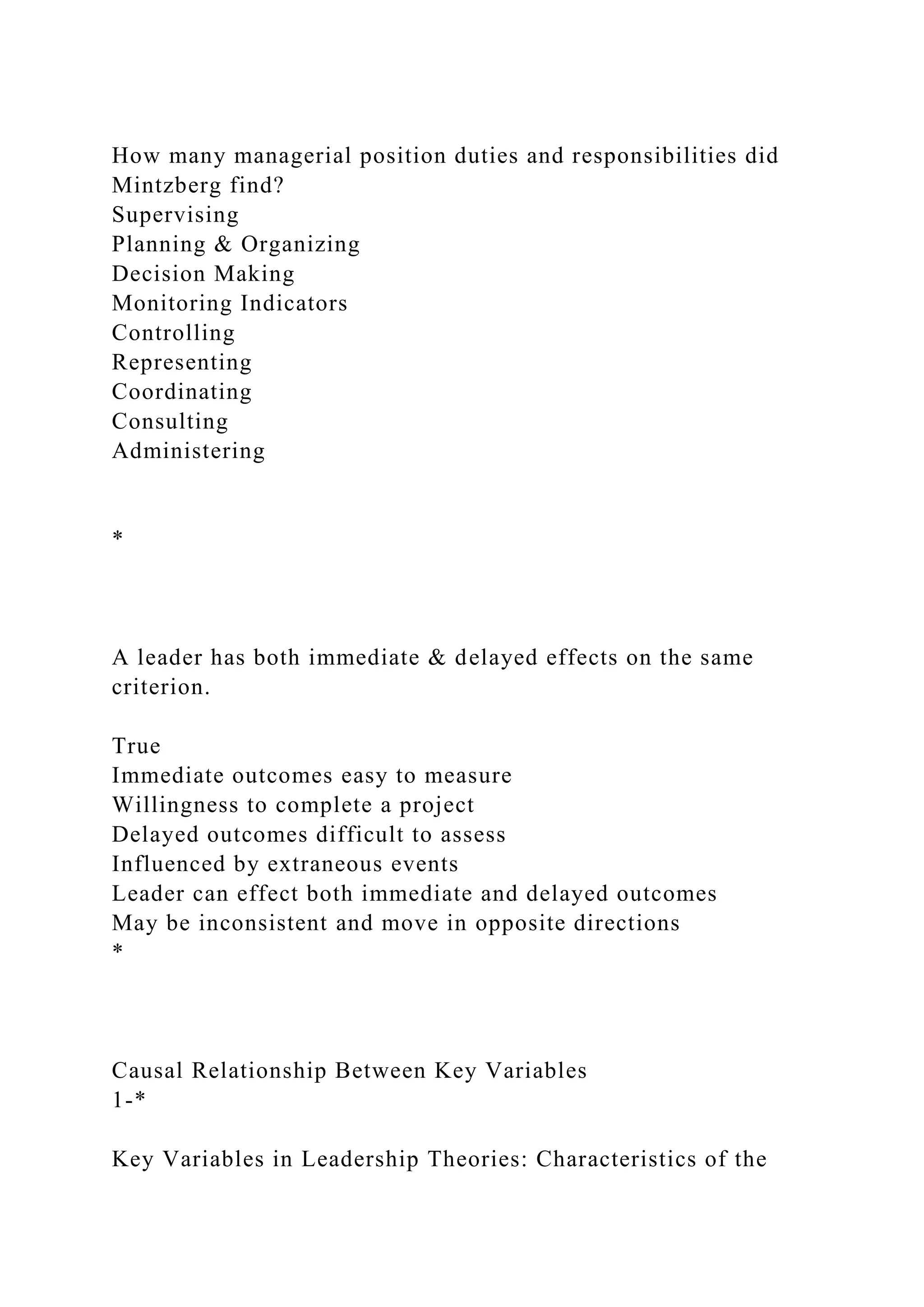 How many managerial position duties and responsibilities did
Mintzberg find?
Supervising
Planning & Organizing
Decision Making
Monitoring Indicators
Controlling
Representing
Coordinating
Consulting
Administering
*
A leader has both immediate & delayed effects on the same
criterion.
True
Immediate outcomes easy to measure
Willingness to complete a project
Delayed outcomes difficult to assess
Influenced by extraneous events
Leader can effect both immediate and delayed outcomes
May be inconsistent and move in opposite directions
*
Causal Relationship Between Key Variables
1-*
Key Variables in Leadership Theories: Characteristics of the
 