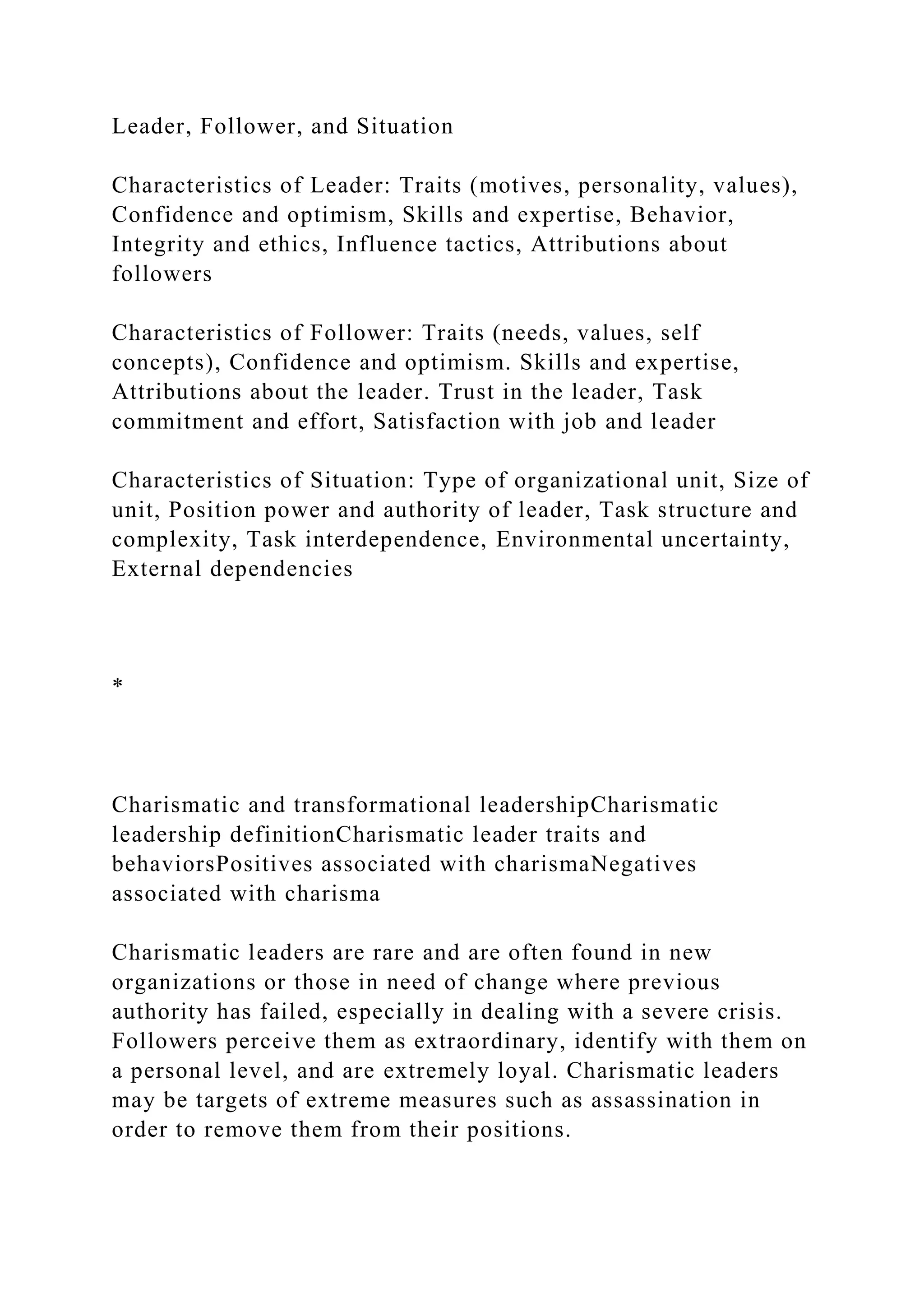 Leader, Follower, and Situation
Characteristics of Leader: Traits (motives, personality, values),
Confidence and optimism, Skills and expertise, Behavior,
Integrity and ethics, Influence tactics, Attributions about
followers
Characteristics of Follower: Traits (needs, values, self
concepts), Confidence and optimism. Skills and expertise,
Attributions about the leader. Trust in the leader, Task
commitment and effort, Satisfaction with job and leader
Characteristics of Situation: Type of organizational unit, Size of
unit, Position power and authority of leader, Task structure and
complexity, Task interdependence, Environmental uncertainty,
External dependencies
*
Charismatic and transformational leadershipCharismatic
leadership definitionCharismatic leader traits and
behaviorsPositives associated with charismaNegatives
associated with charisma
Charismatic leaders are rare and are often found in new
organizations or those in need of change where previous
authority has failed, especially in dealing with a severe crisis.
Followers perceive them as extraordinary, identify with them on
a personal level, and are extremely loyal. Charismatic leaders
may be targets of extreme measures such as assassination in
order to remove them from their positions.
 