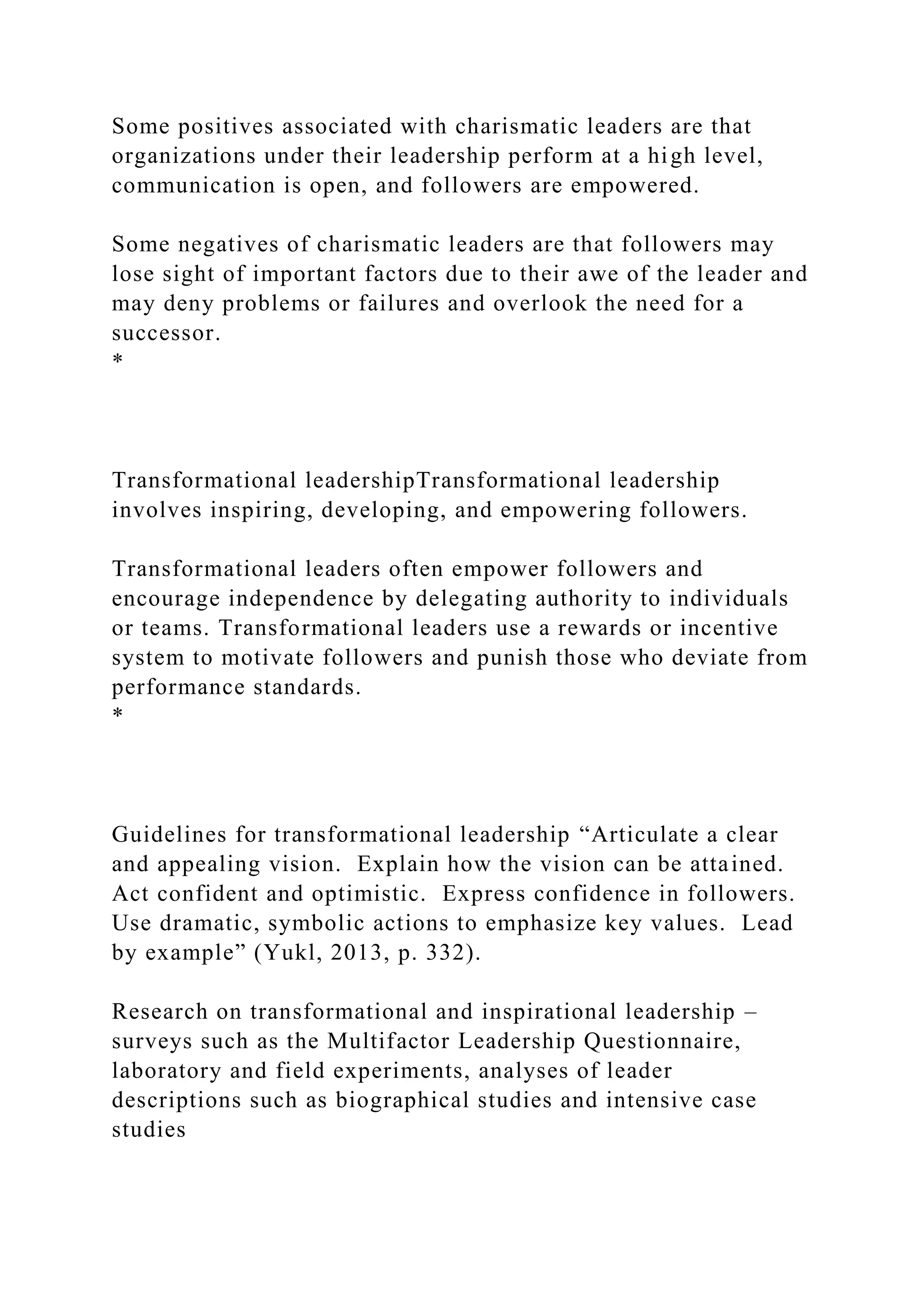 Some positives associated with charismatic leaders are that
organizations under their leadership perform at a high level,
communication is open, and followers are empowered.
Some negatives of charismatic leaders are that followers may
lose sight of important factors due to their awe of the leader and
may deny problems or failures and overlook the need for a
successor.
*
Transformational leadershipTransformational leadership
involves inspiring, developing, and empowering followers.
Transformational leaders often empower followers and
encourage independence by delegating authority to individuals
or teams. Transformational leaders use a rewards or incentive
system to motivate followers and punish those who deviate from
performance standards.
*
Guidelines for transformational leadership “Articulate a clear
and appealing vision. Explain how the vision can be attained.
Act confident and optimistic. Express confidence in followers.
Use dramatic, symbolic actions to emphasize key values. Lead
by example” (Yukl, 2013, p. 332).
Research on transformational and inspirational leadership –
surveys such as the Multifactor Leadership Questionnaire,
laboratory and field experiments, analyses of leader
descriptions such as biographical studies and intensive case
studies
 