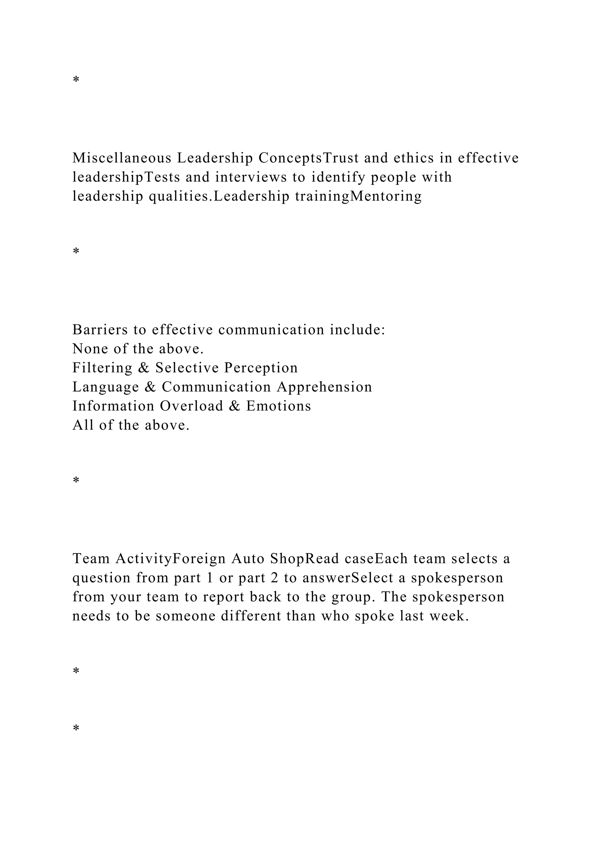 *
Miscellaneous Leadership ConceptsTrust and ethics in effective
leadershipTests and interviews to identify people with
leadership qualities.Leadership trainingMentoring
*
Barriers to effective communication include:
None of the above.
Filtering & Selective Perception
Language & Communication Apprehension
Information Overload & Emotions
All of the above.
*
Team ActivityForeign Auto ShopRead caseEach team selects a
question from part 1 or part 2 to answerSelect a spokesperson
from your team to report back to the group. The spokesperson
needs to be someone different than who spoke last week.
*
*
 