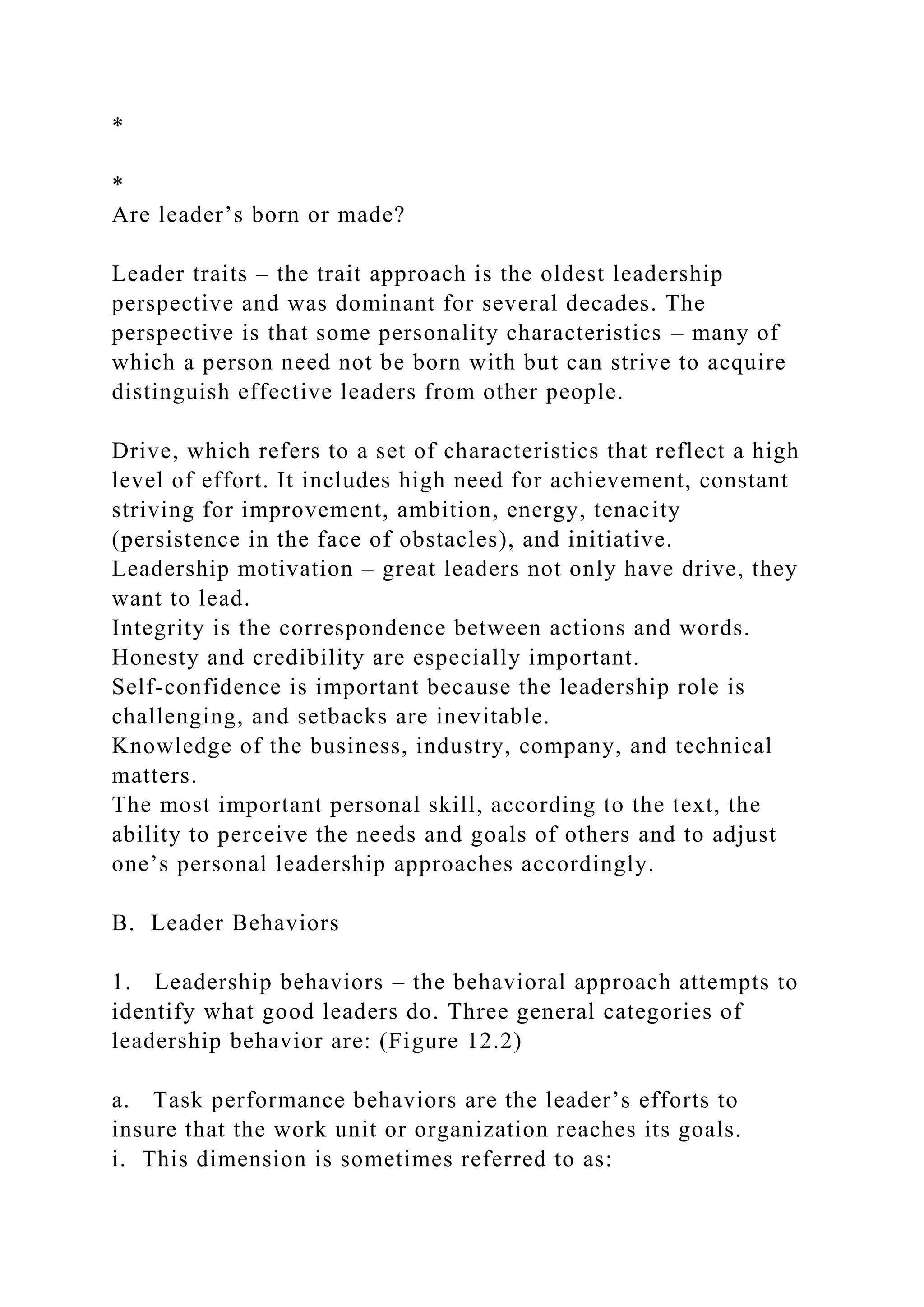*
*
Are leader’s born or made?
Leader traits – the trait approach is the oldest leadership
perspective and was dominant for several decades. The
perspective is that some personality characteristics – many of
which a person need not be born with but can strive to acquire
distinguish effective leaders from other people.
Drive, which refers to a set of characteristics that reflect a high
level of effort. It includes high need for achievement, constant
striving for improvement, ambition, energy, tenacity
(persistence in the face of obstacles), and initiative.
Leadership motivation – great leaders not only have drive, they
want to lead.
Integrity is the correspondence between actions and words.
Honesty and credibility are especially important.
Self-confidence is important because the leadership role is
challenging, and setbacks are inevitable.
Knowledge of the business, industry, company, and technical
matters.
The most important personal skill, according to the text, the
ability to perceive the needs and goals of others and to adjust
one’s personal leadership approaches accordingly.
B. Leader Behaviors
1. Leadership behaviors – the behavioral approach attempts to
identify what good leaders do. Three general categories of
leadership behavior are: (Figure 12.2)
a. Task performance behaviors are the leader’s efforts to
insure that the work unit or organization reaches its goals.
i. This dimension is sometimes referred to as:
 