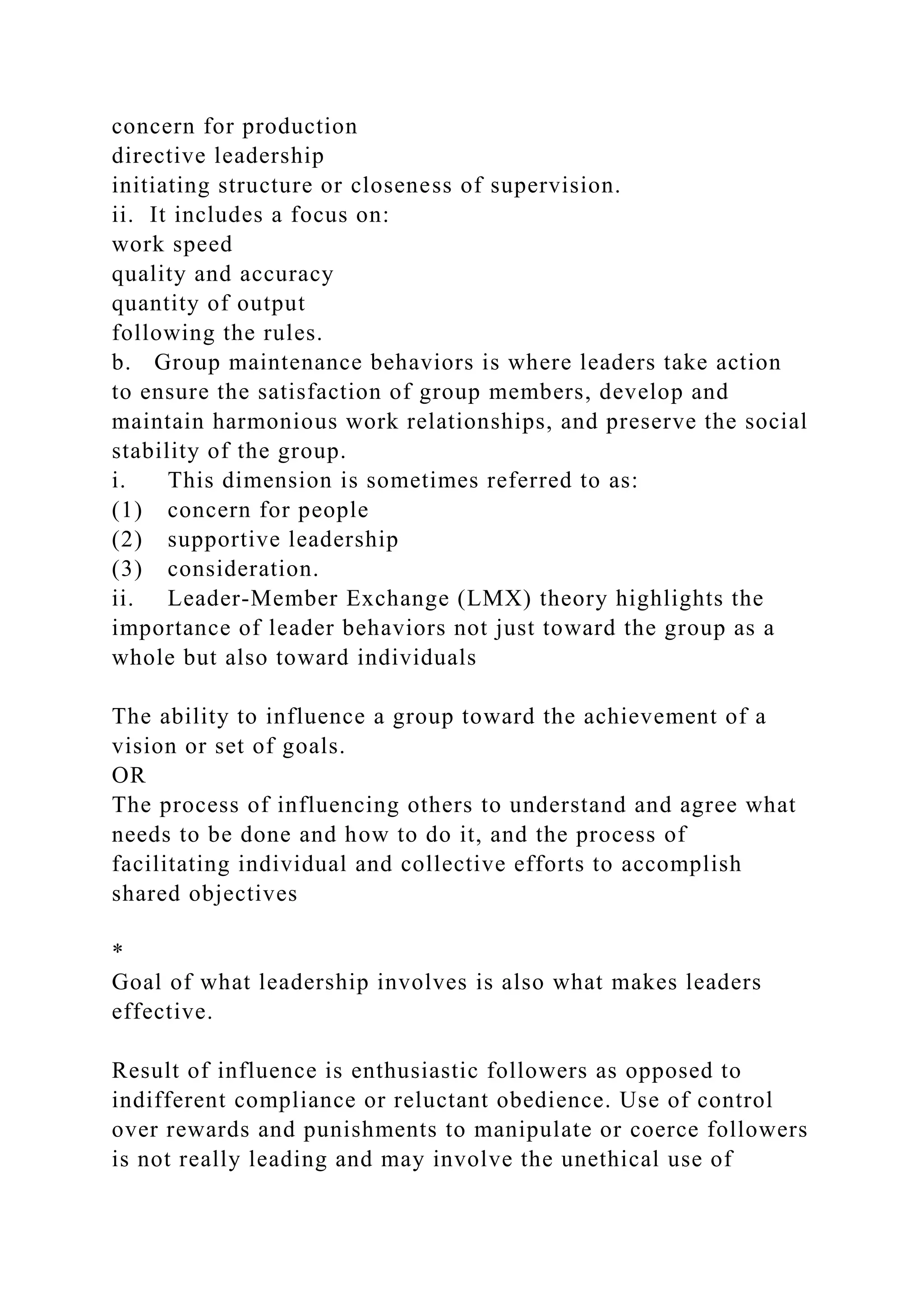 concern for production
directive leadership
initiating structure or closeness of supervision.
ii. It includes a focus on:
work speed
quality and accuracy
quantity of output
following the rules.
b. Group maintenance behaviors is where leaders take action
to ensure the satisfaction of group members, develop and
maintain harmonious work relationships, and preserve the social
stability of the group.
i. This dimension is sometimes referred to as:
(1) concern for people
(2) supportive leadership
(3) consideration.
ii. Leader-Member Exchange (LMX) theory highlights the
importance of leader behaviors not just toward the group as a
whole but also toward individuals
The ability to influence a group toward the achievement of a
vision or set of goals.
OR
The process of influencing others to understand and agree what
needs to be done and how to do it, and the process of
facilitating individual and collective efforts to accomplish
shared objectives
*
Goal of what leadership involves is also what makes leaders
effective.
Result of influence is enthusiastic followers as opposed to
indifferent compliance or reluctant obedience. Use of control
over rewards and punishments to manipulate or coerce followers
is not really leading and may involve the unethical use of
 