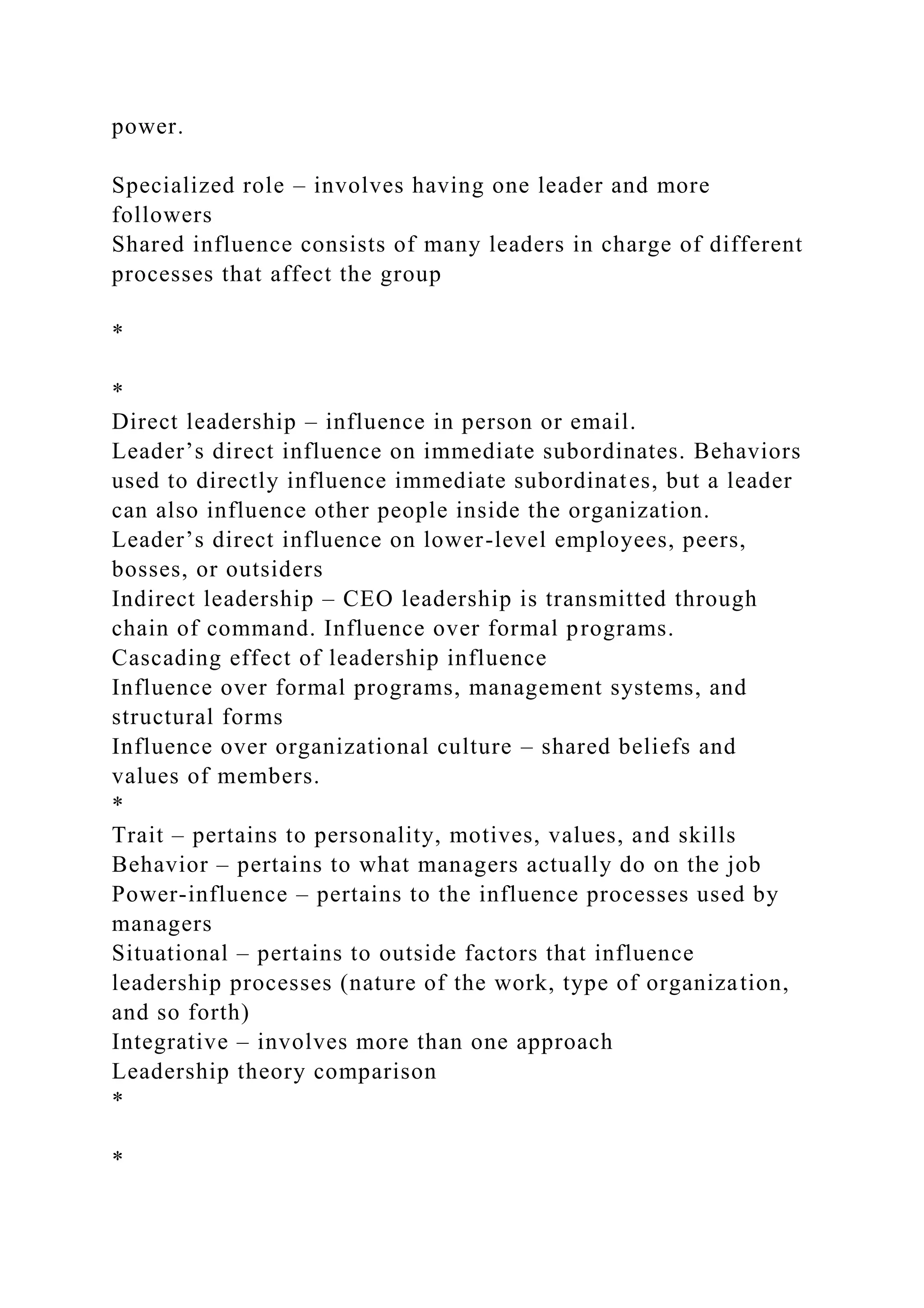 power.
Specialized role – involves having one leader and more
followers
Shared influence consists of many leaders in charge of different
processes that affect the group
*
*
Direct leadership – influence in person or email.
Leader’s direct influence on immediate subordinates. Behaviors
used to directly influence immediate subordinates, but a leader
can also influence other people inside the organization.
Leader’s direct influence on lower-level employees, peers,
bosses, or outsiders
Indirect leadership – CEO leadership is transmitted through
chain of command. Influence over formal programs.
Cascading effect of leadership influence
Influence over formal programs, management systems, and
structural forms
Influence over organizational culture – shared beliefs and
values of members.
*
Trait – pertains to personality, motives, values, and skills
Behavior – pertains to what managers actually do on the job
Power-influence – pertains to the influence processes used by
managers
Situational – pertains to outside factors that influence
leadership processes (nature of the work, type of organization,
and so forth)
Integrative – involves more than one approach
Leadership theory comparison
*
*
 