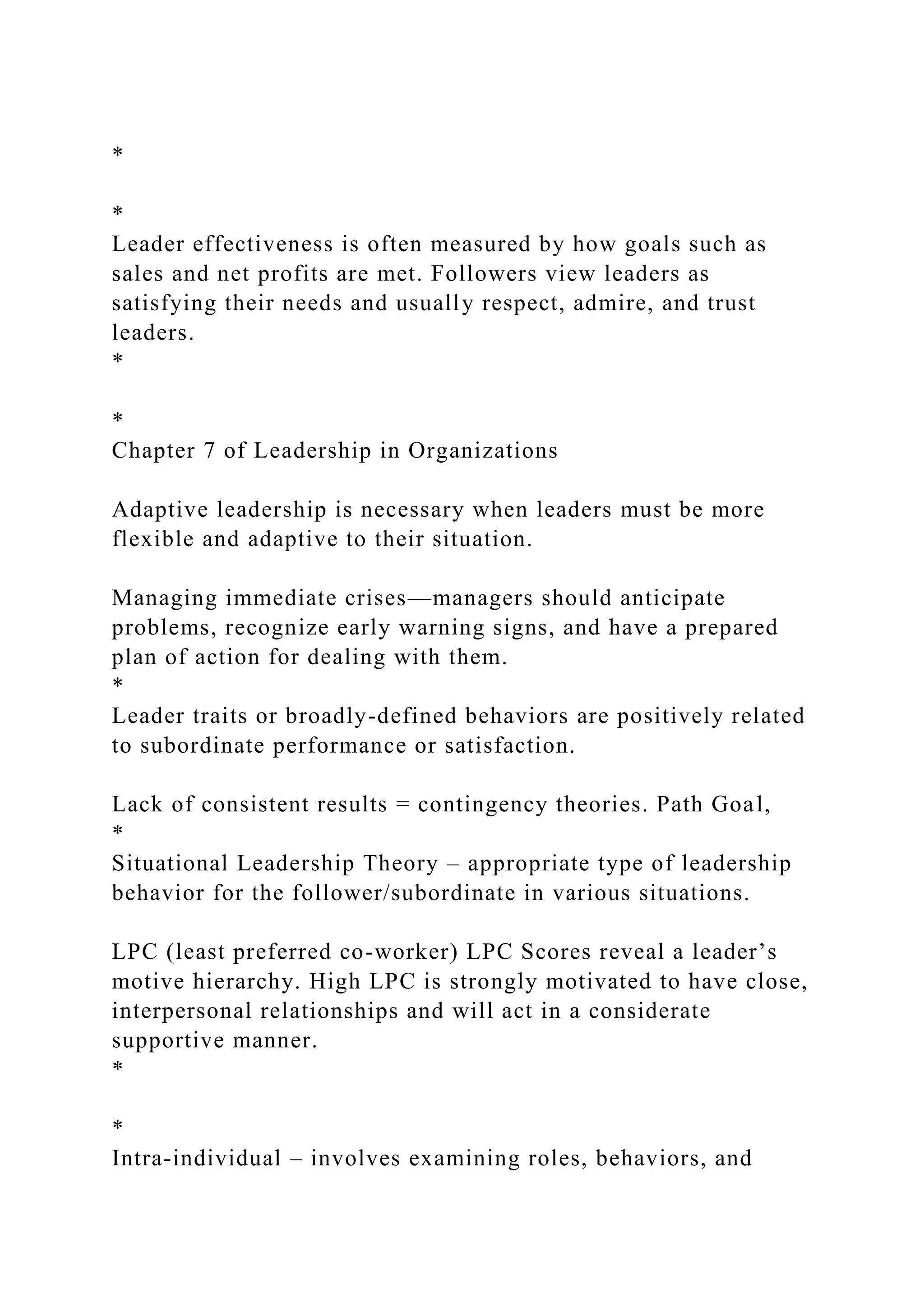 *
*
Leader effectiveness is often measured by how goals such as
sales and net profits are met. Followers view leaders as
satisfying their needs and usually respect, admire, and trust
leaders.
*
*
Chapter 7 of Leadership in Organizations
Adaptive leadership is necessary when leaders must be more
flexible and adaptive to their situation.
Managing immediate crises—managers should anticipate
problems, recognize early warning signs, and have a prepared
plan of action for dealing with them.
*
Leader traits or broadly-defined behaviors are positively related
to subordinate performance or satisfaction.
Lack of consistent results = contingency theories. Path Goal,
*
Situational Leadership Theory – appropriate type of leadership
behavior for the follower/subordinate in various situations.
LPC (least preferred co-worker) LPC Scores reveal a leader’s
motive hierarchy. High LPC is strongly motivated to have close,
interpersonal relationships and will act in a considerate
supportive manner.
*
*
Intra-individual – involves examining roles, behaviors, and
 