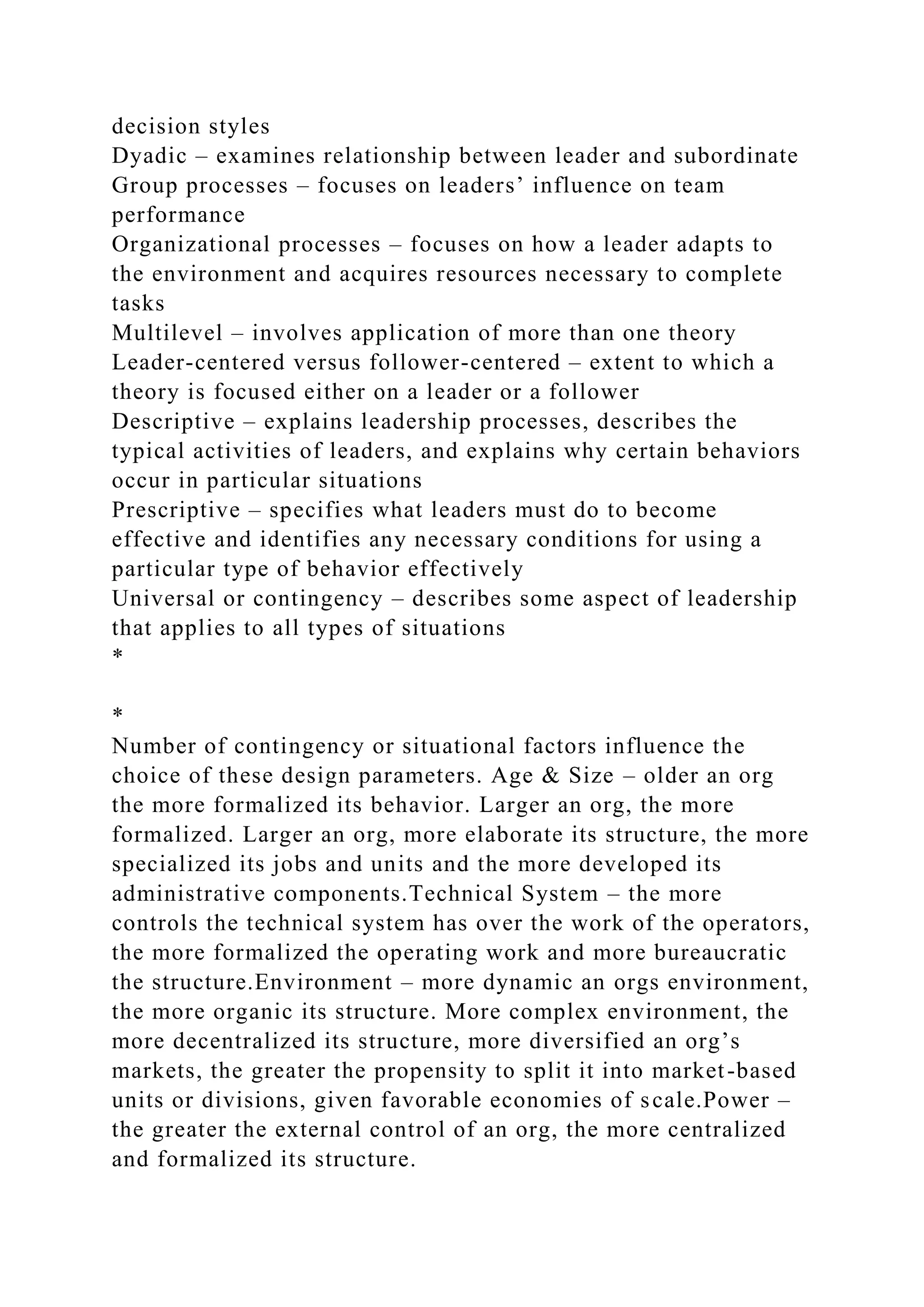 decision styles
Dyadic – examines relationship between leader and subordinate
Group processes – focuses on leaders’ influence on team
performance
Organizational processes – focuses on how a leader adapts to
the environment and acquires resources necessary to complete
tasks
Multilevel – involves application of more than one theory
Leader-centered versus follower-centered – extent to which a
theory is focused either on a leader or a follower
Descriptive – explains leadership processes, describes the
typical activities of leaders, and explains why certain behaviors
occur in particular situations
Prescriptive – specifies what leaders must do to become
effective and identifies any necessary conditions for using a
particular type of behavior effectively
Universal or contingency – describes some aspect of leadership
that applies to all types of situations
*
*
Number of contingency or situational factors influence the
choice of these design parameters. Age & Size – older an org
the more formalized its behavior. Larger an org, the more
formalized. Larger an org, more elaborate its structure, the more
specialized its jobs and units and the more developed its
administrative components.Technical System – the more
controls the technical system has over the work of the operators,
the more formalized the operating work and more bureaucratic
the structure.Environment – more dynamic an orgs environment,
the more organic its structure. More complex environment, the
more decentralized its structure, more diversified an org’s
markets, the greater the propensity to split it into market-based
units or divisions, given favorable economies of scale.Power –
the greater the external control of an org, the more centralized
and formalized its structure.
 