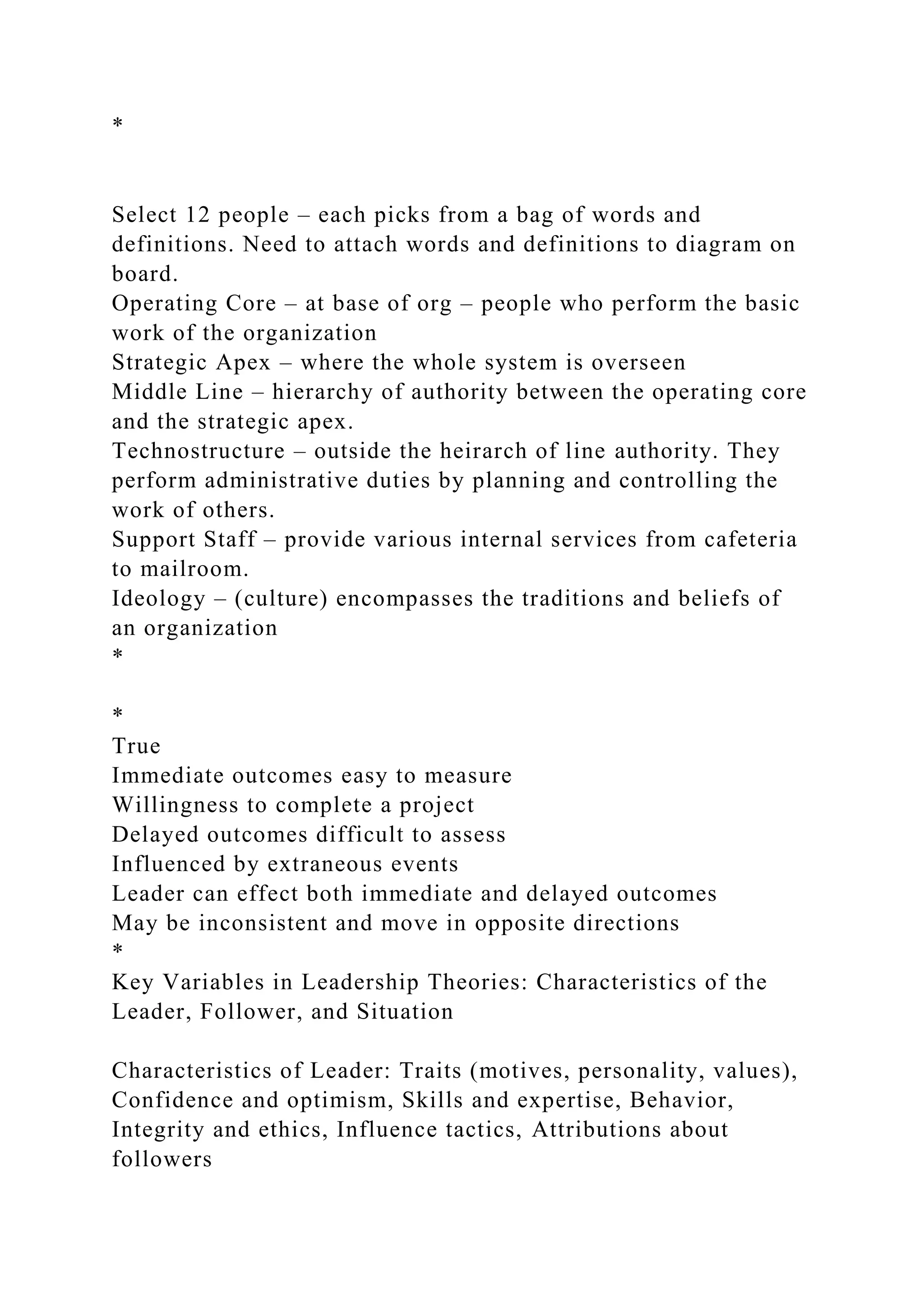 *
Select 12 people – each picks from a bag of words and
definitions. Need to attach words and definitions to diagram on
board.
Operating Core – at base of org – people who perform the basic
work of the organization
Strategic Apex – where the whole system is overseen
Middle Line – hierarchy of authority between the operating core
and the strategic apex.
Technostructure – outside the heirarch of line authority. They
perform administrative duties by planning and controlling the
work of others.
Support Staff – provide various internal services from cafeteria
to mailroom.
Ideology – (culture) encompasses the traditions and beliefs of
an organization
*
*
True
Immediate outcomes easy to measure
Willingness to complete a project
Delayed outcomes difficult to assess
Influenced by extraneous events
Leader can effect both immediate and delayed outcomes
May be inconsistent and move in opposite directions
*
Key Variables in Leadership Theories: Characteristics of the
Leader, Follower, and Situation
Characteristics of Leader: Traits (motives, personality, values),
Confidence and optimism, Skills and expertise, Behavior,
Integrity and ethics, Influence tactics, Attributions about
followers
 