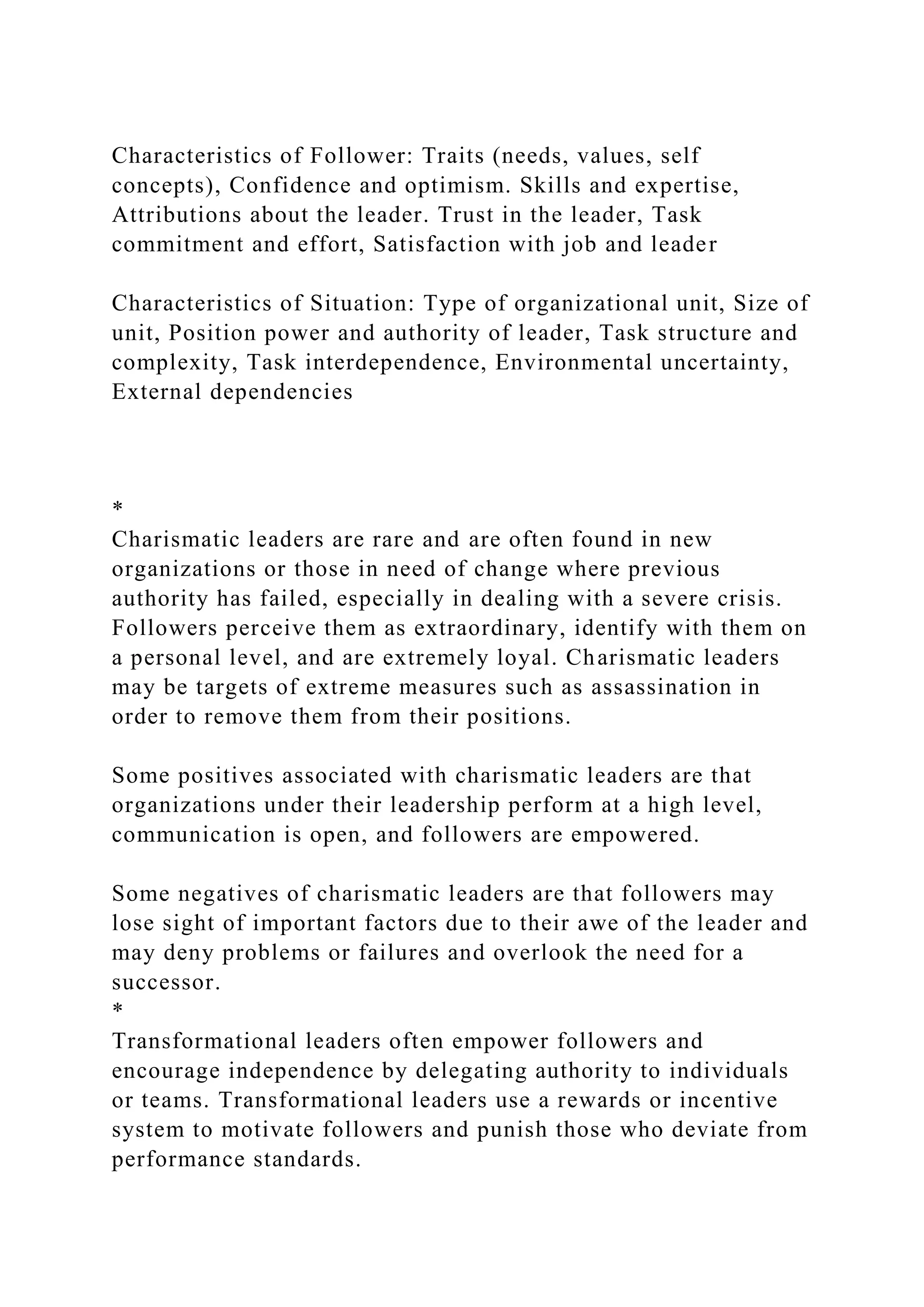 Characteristics of Follower: Traits (needs, values, self
concepts), Confidence and optimism. Skills and expertise,
Attributions about the leader. Trust in the leader, Task
commitment and effort, Satisfaction with job and leader
Characteristics of Situation: Type of organizational unit, Size of
unit, Position power and authority of leader, Task structure and
complexity, Task interdependence, Environmental uncertainty,
External dependencies
*
Charismatic leaders are rare and are often found in new
organizations or those in need of change where previous
authority has failed, especially in dealing with a severe crisis.
Followers perceive them as extraordinary, identify with them on
a personal level, and are extremely loyal. Charismatic leaders
may be targets of extreme measures such as assassination in
order to remove them from their positions.
Some positives associated with charismatic leaders are that
organizations under their leadership perform at a high level,
communication is open, and followers are empowered.
Some negatives of charismatic leaders are that followers may
lose sight of important factors due to their awe of the leader and
may deny problems or failures and overlook the need for a
successor.
*
Transformational leaders often empower followers and
encourage independence by delegating authority to individuals
or teams. Transformational leaders use a rewards or incentive
system to motivate followers and punish those who deviate from
performance standards.
 