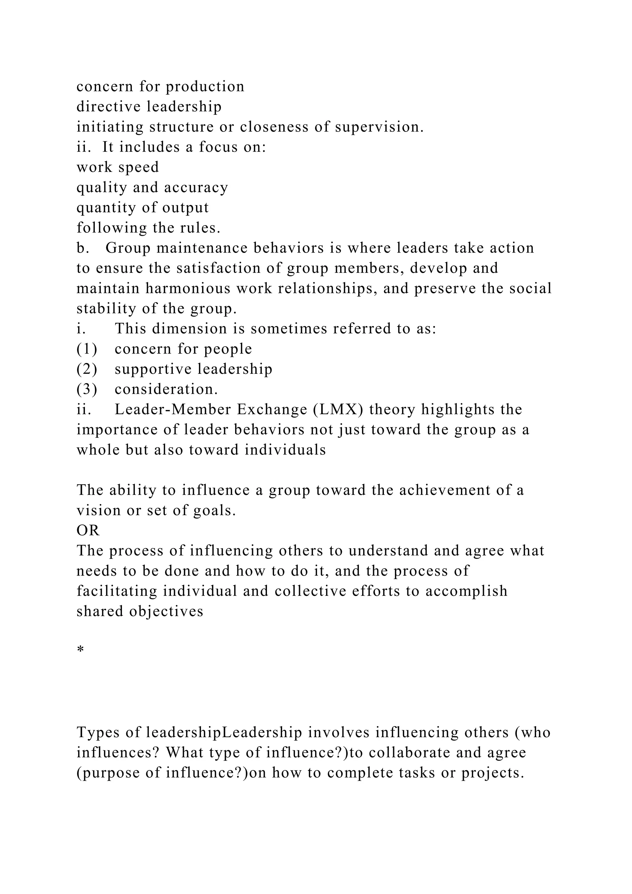 concern for production
directive leadership
initiating structure or closeness of supervision.
ii. It includes a focus on:
work speed
quality and accuracy
quantity of output
following the rules.
b. Group maintenance behaviors is where leaders take action
to ensure the satisfaction of group members, develop and
maintain harmonious work relationships, and preserve the social
stability of the group.
i. This dimension is sometimes referred to as:
(1) concern for people
(2) supportive leadership
(3) consideration.
ii. Leader-Member Exchange (LMX) theory highlights the
importance of leader behaviors not just toward the group as a
whole but also toward individuals
The ability to influence a group toward the achievement of a
vision or set of goals.
OR
The process of influencing others to understand and agree what
needs to be done and how to do it, and the process of
facilitating individual and collective efforts to accomplish
shared objectives
*
Types of leadershipLeadership involves influencing others (who
influences? What type of influence?)to collaborate and agree
(purpose of influence?)on how to complete tasks or projects.
 