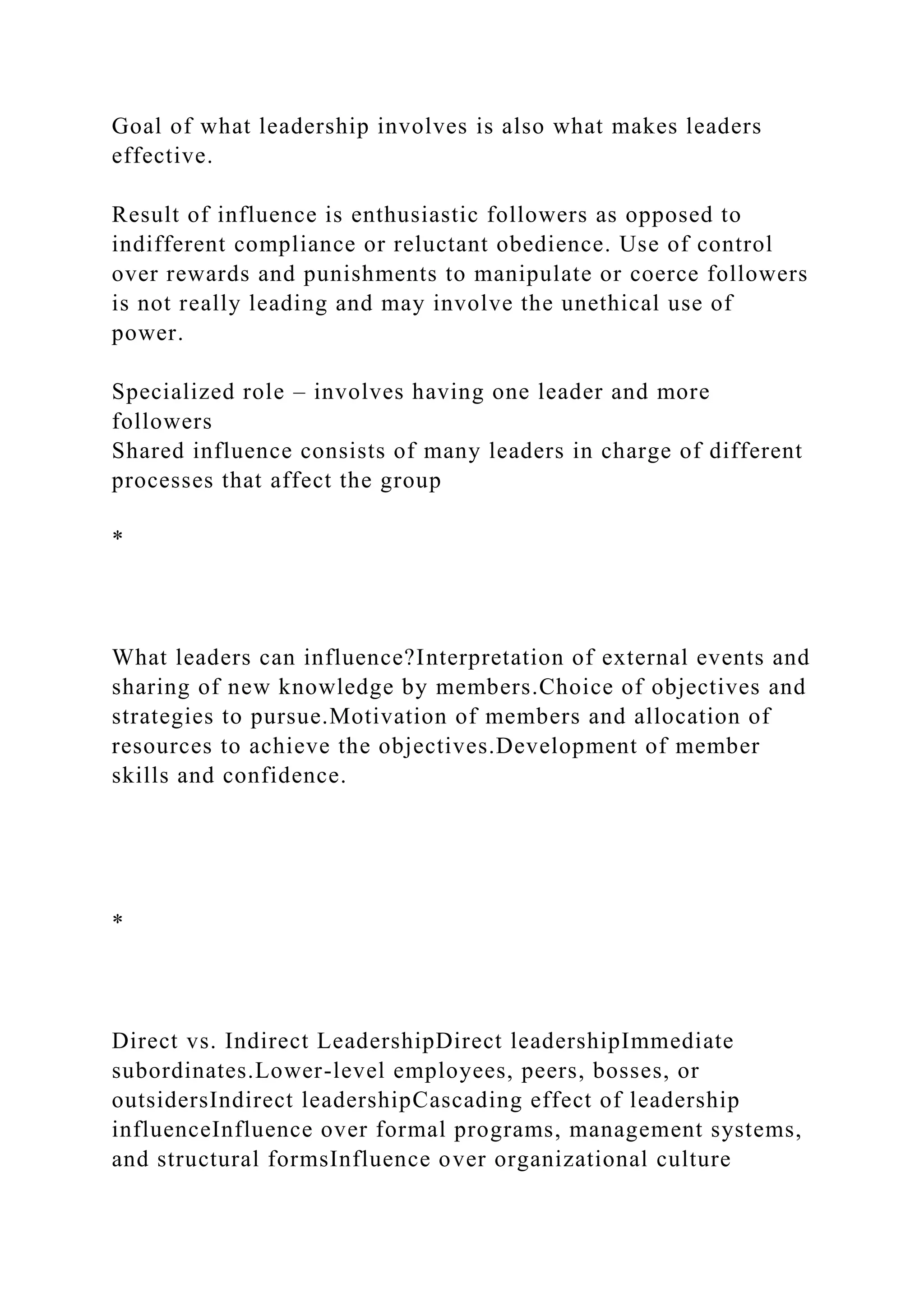 Goal of what leadership involves is also what makes leaders
effective.
Result of influence is enthusiastic followers as opposed to
indifferent compliance or reluctant obedience. Use of control
over rewards and punishments to manipulate or coerce followers
is not really leading and may involve the unethical use of
power.
Specialized role – involves having one leader and more
followers
Shared influence consists of many leaders in charge of different
processes that affect the group
*
What leaders can influence?Interpretation of external events and
sharing of new knowledge by members.Choice of objectives and
strategies to pursue.Motivation of members and allocation of
resources to achieve the objectives.Development of member
skills and confidence.
*
Direct vs. Indirect LeadershipDirect leadershipImmediate
subordinates.Lower-level employees, peers, bosses, or
outsidersIndirect leadershipCascading effect of leadership
influenceInfluence over formal programs, management systems,
and structural formsInfluence over organizational culture
 