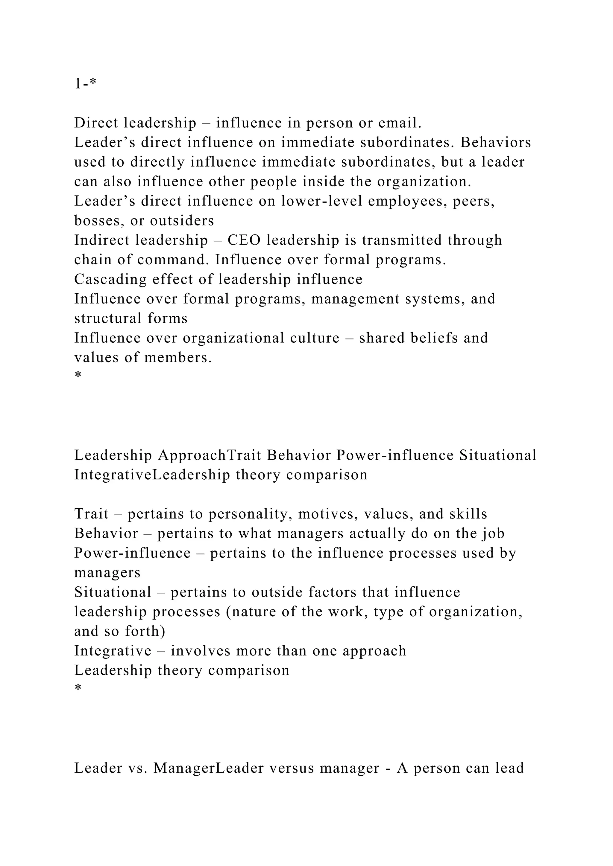 1-*
Direct leadership – influence in person or email.
Leader’s direct influence on immediate subordinates. Behaviors
used to directly influence immediate subordinates, but a leader
can also influence other people inside the organization.
Leader’s direct influence on lower-level employees, peers,
bosses, or outsiders
Indirect leadership – CEO leadership is transmitted through
chain of command. Influence over formal programs.
Cascading effect of leadership influence
Influence over formal programs, management systems, and
structural forms
Influence over organizational culture – shared beliefs and
values of members.
*
Leadership ApproachTrait Behavior Power-influence Situational
IntegrativeLeadership theory comparison
Trait – pertains to personality, motives, values, and skills
Behavior – pertains to what managers actually do on the job
Power-influence – pertains to the influence processes used by
managers
Situational – pertains to outside factors that influence
leadership processes (nature of the work, type of organization,
and so forth)
Integrative – involves more than one approach
Leadership theory comparison
*
Leader vs. ManagerLeader versus manager - A person can lead
 