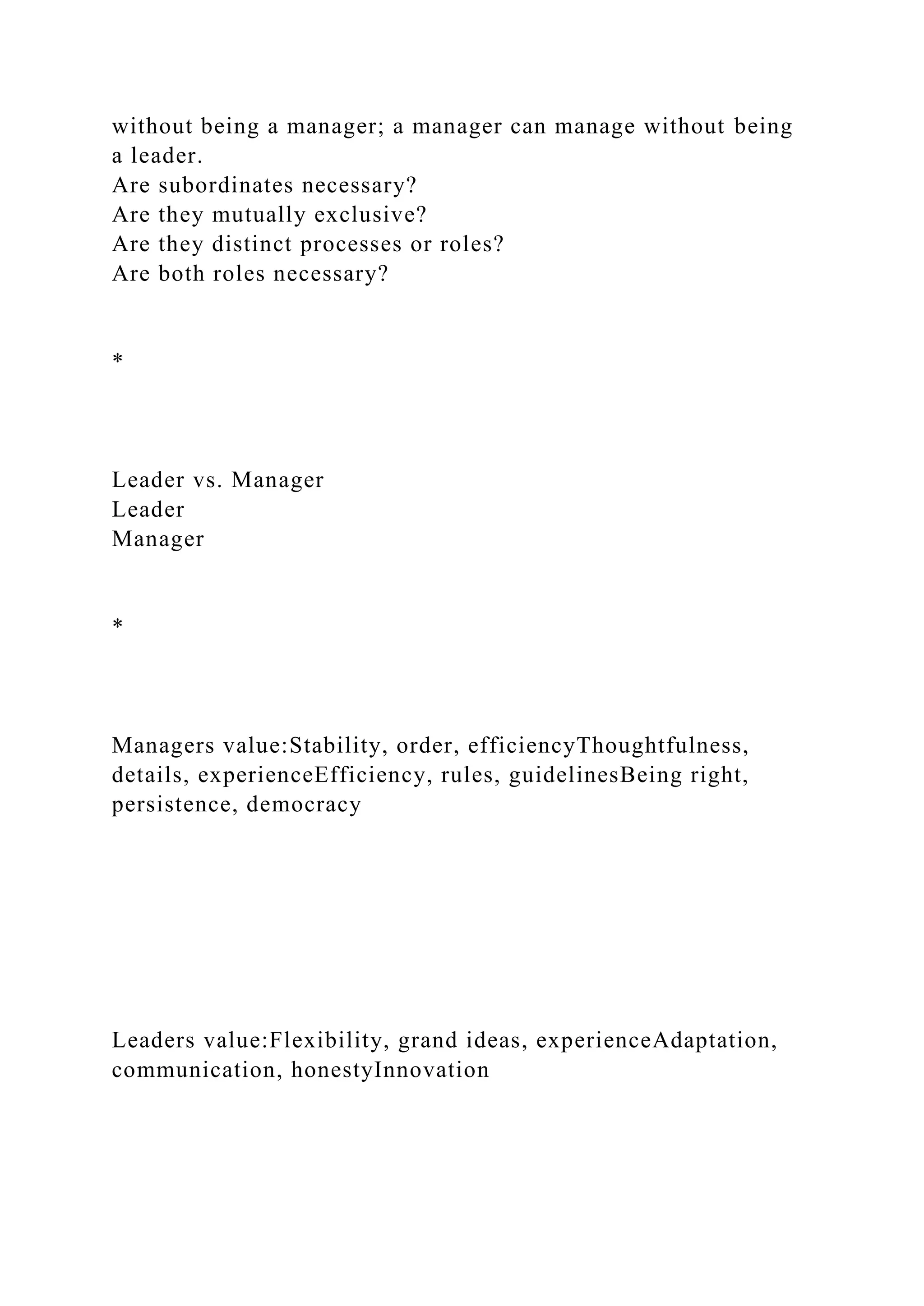 without being a manager; a manager can manage without being
a leader.
Are subordinates necessary?
Are they mutually exclusive?
Are they distinct processes or roles?
Are both roles necessary?
*
Leader vs. Manager
Leader
Manager
*
Managers value:Stability, order, efficiencyThoughtfulness,
details, experienceEfficiency, rules, guidelinesBeing right,
persistence, democracy
Leaders value:Flexibility, grand ideas, experienceAdaptation,
communication, honestyInnovation
 
