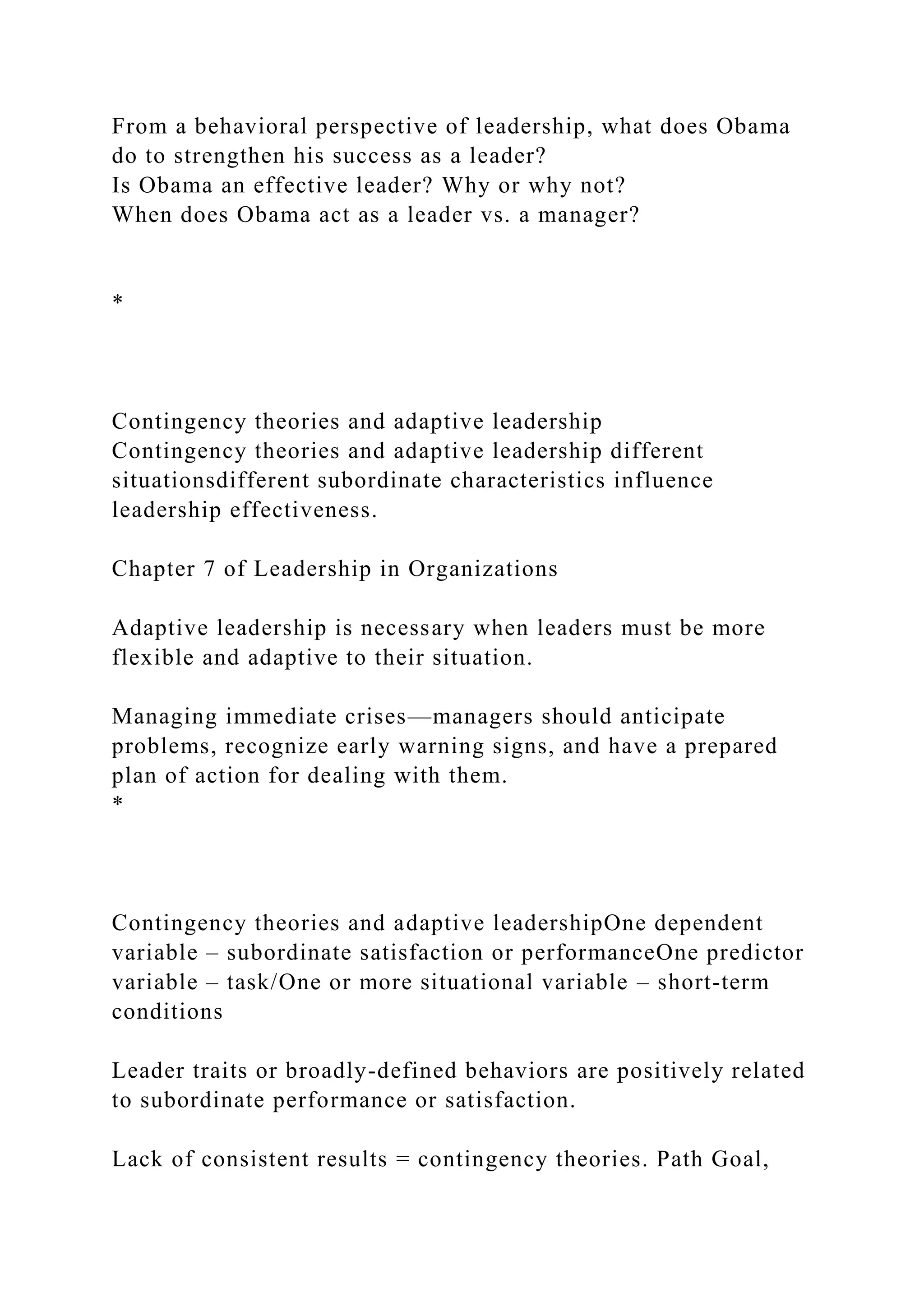 From a behavioral perspective of leadership, what does Obama
do to strengthen his success as a leader?
Is Obama an effective leader? Why or why not?
When does Obama act as a leader vs. a manager?
*
Contingency theories and adaptive leadership
Contingency theories and adaptive leadership different
situationsdifferent subordinate characteristics influence
leadership effectiveness.
Chapter 7 of Leadership in Organizations
Adaptive leadership is necessary when leaders must be more
flexible and adaptive to their situation.
Managing immediate crises—managers should anticipate
problems, recognize early warning signs, and have a prepared
plan of action for dealing with them.
*
Contingency theories and adaptive leadershipOne dependent
variable – subordinate satisfaction or performanceOne predictor
variable – task/One or more situational variable – short-term
conditions
Leader traits or broadly-defined behaviors are positively related
to subordinate performance or satisfaction.
Lack of consistent results = contingency theories. Path Goal,
 
