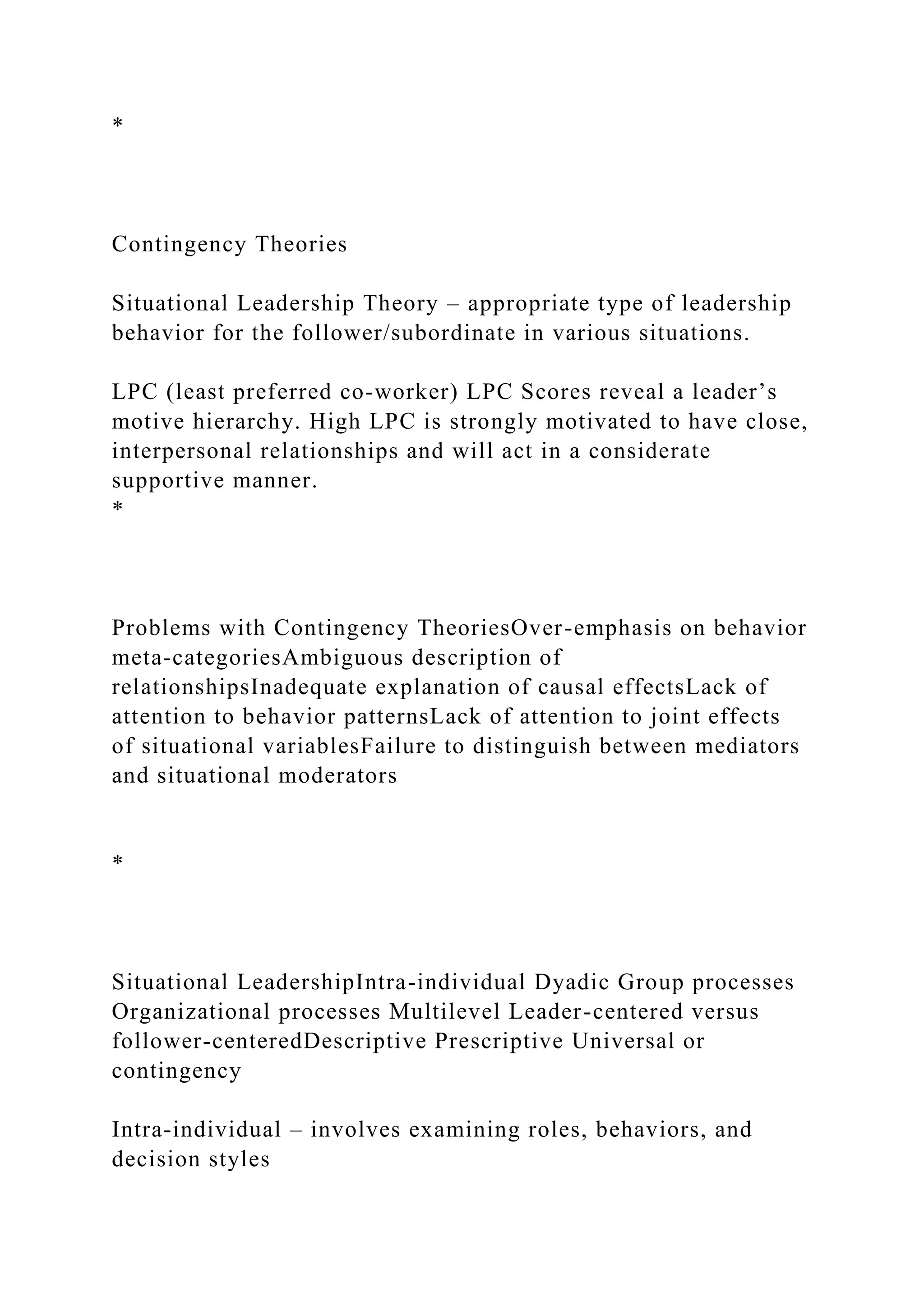 *
Contingency Theories
Situational Leadership Theory – appropriate type of leadership
behavior for the follower/subordinate in various situations.
LPC (least preferred co-worker) LPC Scores reveal a leader’s
motive hierarchy. High LPC is strongly motivated to have close,
interpersonal relationships and will act in a considerate
supportive manner.
*
Problems with Contingency TheoriesOver-emphasis on behavior
meta-categoriesAmbiguous description of
relationshipsInadequate explanation of causal effectsLack of
attention to behavior patternsLack of attention to joint effects
of situational variablesFailure to distinguish between mediators
and situational moderators
*
Situational LeadershipIntra-individual Dyadic Group processes
Organizational processes Multilevel Leader-centered versus
follower-centeredDescriptive Prescriptive Universal or
contingency
Intra-individual – involves examining roles, behaviors, and
decision styles
 