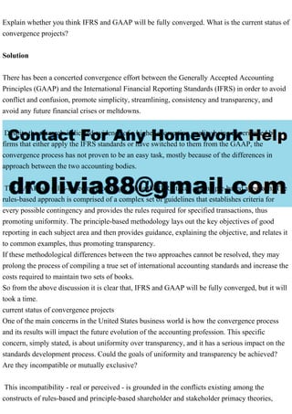 Explain whether you think IFRS and GAAP will be fully converged. What is the current status of
convergence projects?
Solution
There has been a concerted convergence effort between the Generally Accepted Accounting
Principles (GAAP) and the International Financial Reporting Standards (IFRS) in order to avoid
conflict and confusion, promote simplicity, streamlining, consistency and transparency, and
avoid any future financial crises or meltdowns.
Despite the research-indicated evidence of a higher accounting quality being experienced by
firms that either apply the IFRS standards or have switched to them from the GAAP, the
convergence process has not proven to be an easy task, mostly because of the differences in
approach between the two accounting bodies.
The GAAP is a rules-based methodology, while the IFRS takes a principle-based approach. The
rules-based approach is comprised of a complex set of guidelines that establishes criteria for
every possible contingency and provides the rules required for specified transactions, thus
promoting uniformity. The principle-based methodology lays out the key objectives of good
reporting in each subject area and then provides guidance, explaining the objective, and relates it
to common examples, thus promoting transparency.
If these methodological differences between the two approaches cannot be resolved, they may
prolong the process of compiling a true set of international accounting standards and increase the
costs required to maintain two sets of books.
So from the above discussion it is clear that, IFRS and GAAP will be fully converged, but it will
took a time.
current status of convergence projects
One of the main concerns in the United States business world is how the convergence process
and its results will impact the future evolution of the accounting profession. This specific
concern, simply stated, is about uniformity over transparency, and it has a serious impact on the
standards development process. Could the goals of uniformity and transparency be achieved?
Are they incompatible or mutually exclusive?
This incompatibility - real or perceived - is grounded in the conflicts existing among the
constructs of rules-based and principle-based shareholder and stakeholder primacy theories,
 