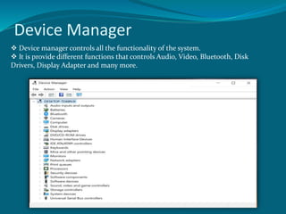 Device Manager
Device manager controls all the functionality of the system.
It is provide different functions that controls Audio, Video, Bluetooth, Disk
Drivers, Display Adapter and many more.