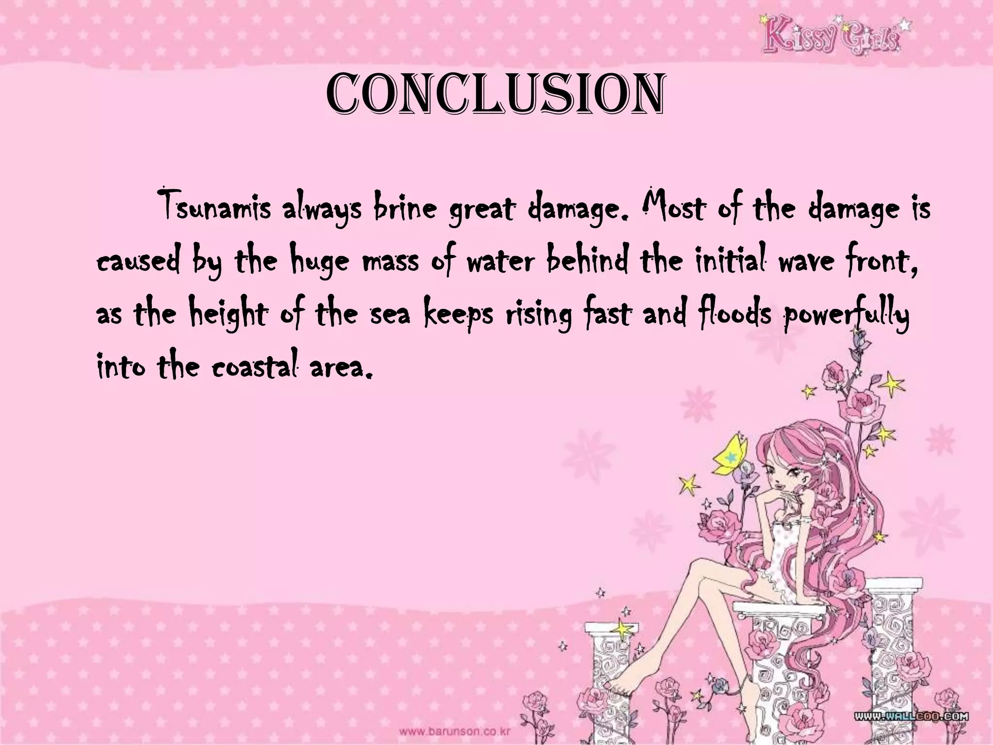 Conclusion
     Tsunamis always brine great damage. Most of the damage is
caused by the huge mass of water behind the initial wave front,
as the height of the sea keeps rising fast and floods powerfully
into the coastal area.
 