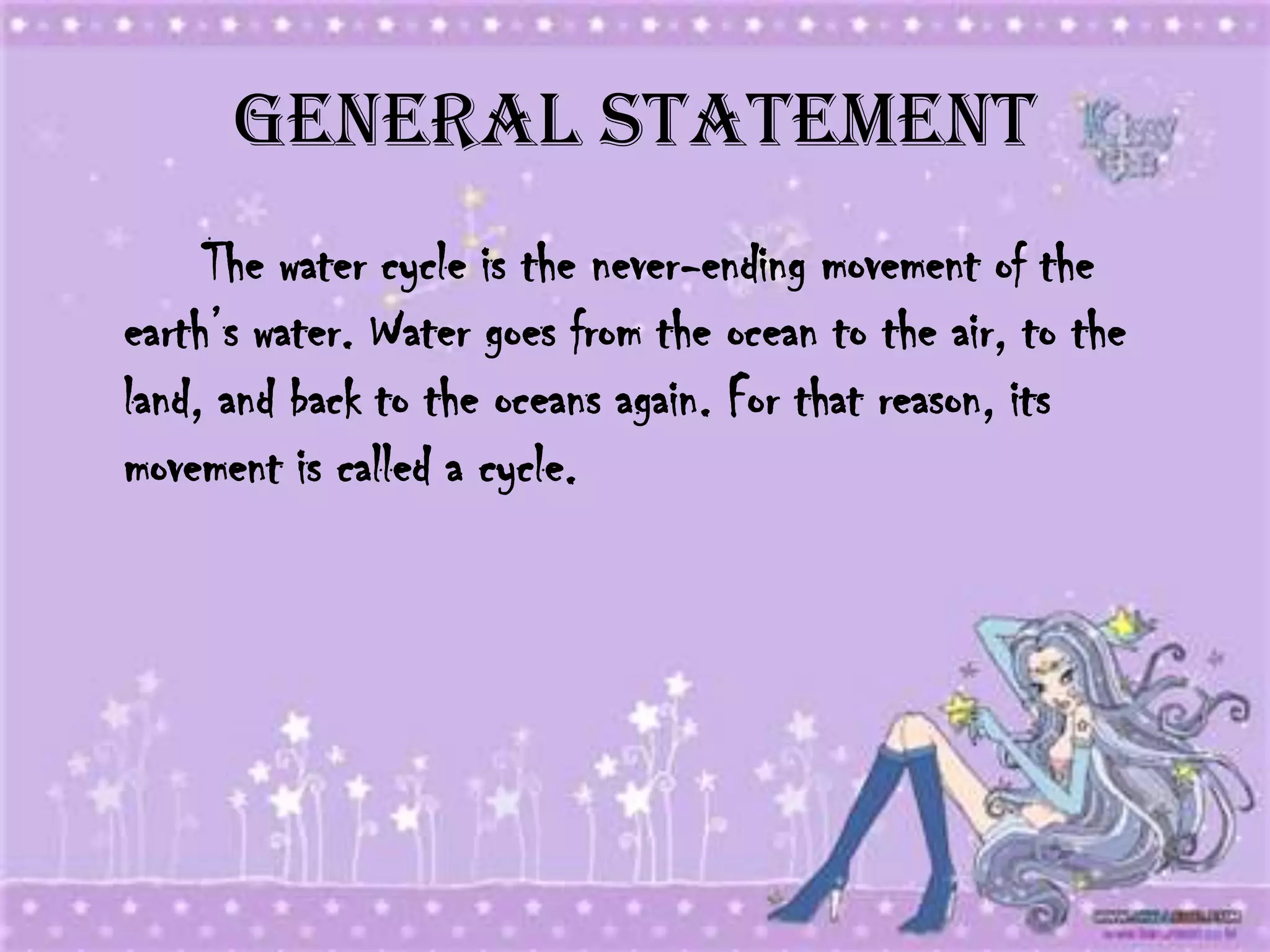 General Statement
     The water cycle is the never-ending movement of the
earth’s water. Water goes from the ocean to the air, to the
land, and back to the oceans again. For that reason, its
movement is called a cycle.
 