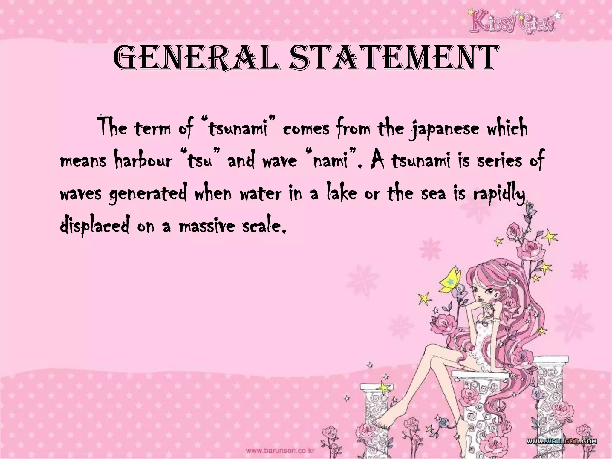 General Statement
     The term of “tsunami” comes from the japanese which
means harbour “tsu” and wave “nami”. A tsunami is series of
waves generated when water in a lake or the sea is rapidly
displaced on a massive scale.
 